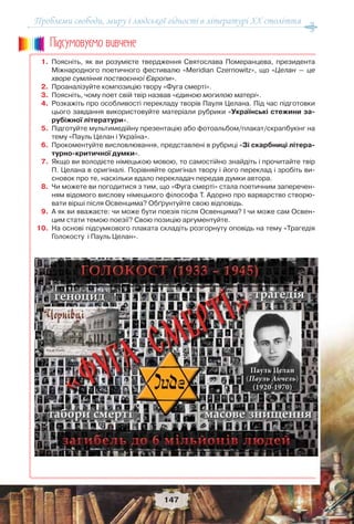 Проблеми свободи, миру і людської гідності в літературі XX століття
147
1. Поясніть, як ви розумієте твердження Святослава Померанцева, президента
Міжнародного поетичного фестивалю «Meridian Czernowitz», що «Целан — це
хворе сумління поствоєнної Європи».
2. Проаналізуйте композицію твору «Фуга смерті».
3. Поясніть, чому поет свій твір назвав «єдиною могилою матері».
4. Розкажіть про особливості перекладу творів Пауля Целана. Під час підготовки
цього завдання використовуйте матеріали рубрики «Українські стежини за-
рубіжної літератури».
5. Підготуйте мультимедійну презентацію або фотоальбом/плакат/скрапбукінг на
тему «Пауль Целан і Україна».
6. Прокоментуйте висловлювання, представлені в рубриці «Зі скарбниці літера-
турно-критичної думки».
7. Якщо ви володієте німецькою мовою, то самостійно знайдіть і прочитайте твір
П. Целана в оригіналі. Порівняйте оригінал твору і його переклад і зробіть ви-
сновок про те, наскільки вдало перекладач передав думки автора.
8. Чи можете ви погодитися з тим, що «Фуга смерті» стала поетичним заперечен-
ням відомого вислову німецького філософа Т. Адорно про варварство створю-
вати вірші після Освенцима? Обґрунтуйте свою відповідь.
9. А як ви вважаєте: чи може бути поезія після Освенцима? І чи може сам Освен-
цим стати темою поезії? Свою позицію аргументуйте.
10. На основі підсумкового плаката складіть розгорнуту оповідь на тему «Трагедія
Голокосту і Пауль Целан».
Ïiäñóìîâóc-ìî âèâ÷åíå
 
