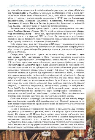 Проблеми свободи, миру і людської гідності в літературі XX століття
149
до теми війни зверталися й такі відомі майстри слова, як німець Еріх Ма-
рія Ремарк («Ніч у Лісабоні»). Оскільки найбільших втрат у роки Дру-
гої світової війни зазнав Радянський Союз, тема війни посідає особливе
місце у творчості письменників колишнього СРСР: росіян Олександра
Твардовського, Михайла Шолохова, Костянтина Симонова, Бориса
Васильєва, білоруса Василя Бикова (пригадайте його повість «Альпій-
ська балада», вивчену вами в 7 класі) та багатьох інших.
Антивоєнним пафосом пронизаний і роман французького письмен-
ника Альбера Камю «Чума» (1947), який яскраво репрезентує літера-
туру екзистенціалізму — течії, що, сформувавшись ще в 30–40-х роках,
зазнала розквіту в середині ХХ століття. Як зазначають дослідники,
спільною рисою більшості екзистенціалістів є намагання пояснити буття
через призму особистого існування (екзистенції).
Слід відзначити, що в другій половині ХХ століття розвиваються різні
типи й види роману, причому спостерігається змішування жанрів: роман-
міф, роман-есе, роман-біографія, роман-репортаж, роман-розслідування,
роман-щоденник.
Своєрідним протестом проти екзистенціалізму називають «но-
вий роман» (або «антироман»). Цим умовним терміном позначають
течію у французькому літературному авангардизмі 50–60-х років
ХХ століття, представники якої заперечували традиційні форми роману
(Наталі Саррот, Ален Роб-Грійе, Клод Симон та інші). Їх головним есте-
тичним принципом стало руйнування загальноприйнятого, радикальне
оновлення головного літературного жанру ХХ століття. Так, «новоро-
маністи» вимагали відмови від персонажів, сюжетних ліній, а головне,
від «заангажованості», соціальної відповідальності та ідейності. «Автор
запрошує читача побачити лише ті предмети, вчинки, слова, події, про
які він повідомляє, не намагаючись надати їм ні більше, ні менше того
значення, яке вони мають стосовно його власного життя або власної
смерті», — саме так звертався до читачів свого роману «У лабіринті»
Ален Роб-Грійе. У його творах відсутній будь-який сюжет, автор подає
лише опис буденних дій і предметів. Герої «антироманів» знеособлені —
вони не мають ані імені, ані зовнішності, ані голосу. Мета письменника —
безсторонньо описати картини, які постають перед його очима.
Особливе місце в літературі означеного періоду займає «театр абсур-
ду», який заявляє про себе з 50-х років спочатку у Франції, а згодом і в ін-
ших західноєвропейських країнах (про нього ви дізнаєтесь у наступному
розділі підручника).
Поряд з новими літературними проявами в письменстві ХХ століття
продовжує розвиватись і реалізм, однак він набуває принципово нових
ознак. Як відзначає Ю. Попов, його головні досягнення пов’язані з син-
тезом на вищому рівні традицій ХІХ століття з іншими літературними
напрямами попередніх епох, а також з модерністськими новаціями.
«…Розуміння реалізму, зокрема реалізму ХХ століття не обмежується
зображенням життя «у формах самого життя», але включає елементи
фантастики, символіки, міфотворення, органічно злучаючи реальність і
 