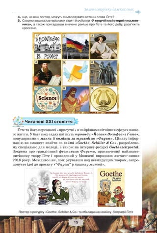 Золоті сторінки далеких епох
15
4. Що, на ваш погляд, можуть символізувати останні слова Ґете?
5. Скориставшись матеріалами статті й рубрики «У творчій майстерні письмен-
ника», а також пригадавши вивчене раніше про Ґете та його добу, розв’яжіть
кроссенс.
Читачеві ХХІ століття
Ґете та його персонажі «присутні» в найрізноманітніших сферах нашо-
го життя. У багатьох садах квітнуть троянди «Йоганн Вольфганг Ґете»,
популярними є манґи й комікси за трагедією «Фауст». Цікаву інфор-
мацію ви зможете знайти на сайті «Goethe, Schiller & Co», розроблено-
му спеціально для молоді, а також на інтернет-ресурсі Goethezeitportal.
Зокрема про грандіозний фестиваль Фауста, присвячений найзнаме-
нитішому твору Ґете і проведений у Мюнхені впродовж лютого–липня
2018 року. Можливо і ви, поміркувавши над невмирущим твором, запро-
понуєте ідеї до проєкту «“Фауст” у нашому житті».
1
4
7
2
5
8
3
6
9
Постер з ресурсу «Goethe, Schiller & Co» та обкладинка коміксу-біографії Ґете
 