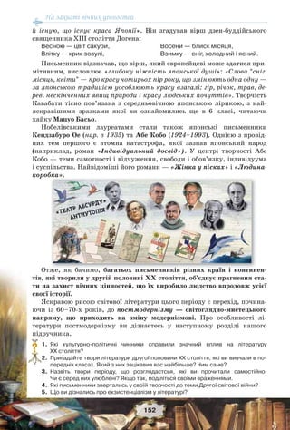 На захисті вічних цінностей
152
й існую, що існує краса Японії». Він згадував вірш дзен-буддійського
священника ХІІІ століття Догена:
Весною — цвіт сакури,
Влітку — крик зозулі,
Восени — блиск місяця,
Взимку — сніг, холодний і ясний.
Письменник відзначав, що вірш, який європейцеві може здатися при-
мітивним, висловлює «глибоку ніжність японської душі»: «Слова “сніг,
місяць, квіти” — про красу чотирьох пір року, що змінюють одна одну —
за японською традицією уособлюють красу взагалі: гір, річок, трав, де-
рев, нескінченних явищ природи і красу людських почуттів». Творчість
Кавабати тісно пов’язана з середньовічною японською лірикою, з най-
яскравішими зразками якої ви ознайомились ще в 6 класі, читаючи
хайку Мацуо Басьо.
Нобелівськими лауреатами стали також японські письменники
Кендзабуро Ое (нар. в 1935) та Абе Кобо (1924–1993). Однією з провід-
них тем першого є атомна катастрофа, якої зазнав японський народ
(наприклад, роман «Індивідуальний досвід»). У центрі творчості Абе
Кобо — теми самотності і відчуження, свободи і обов’язку, індивідуума
і суспільства. Найвідоміші його романи — «Жінка у пісках» і «Людина-
коробка».
Отже, як бачимо, багатьох письменників різних країн і континен-
тів, які творили у другій половині ХХ століття, об’єднує прагнення ста-
ти на захист вічних цінностей, що їх виробило людство впродовж усієї
своєї історії.
Яскравою рисою світової літератури цього періоду є перехід, почина-
ючи із 60–70-х років, до постмодернізму — світоглядно-мистецького
напряму, що приходить на зміну модернізмові. Про особливості лі-
тератури постмодернізму ви дізнаєтесь у наступному розділі нашого
підручника.
1. Які культурно-політичні чинники справили значний вплив на літературу
ХХ століття?
2. Пригадайте твори літератури другої половини ХХ століття, які ви вивчали в по-
передніх класах. Який з них зацікавив вас найбільше? Чим саме?
3. Назвіть твори періоду, що розглядаєтсья, які ви прочитали самостійно.
Чи є серед них улюблені? Якщо так, поділіться своїми враженнями.
4. Які письменники звертались у своїй творчості до теми Другої світової війни?
5. Що ви дізнались про екзистенціалізм у літературі?
?
б б і і ї і
 
