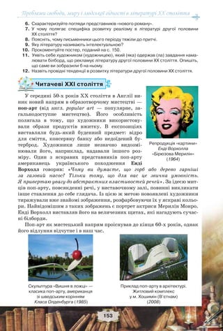 Проблеми свободи, миру і людської гідності в літературі XX століття
153
6. Схарактеризуйте погляди представників «нового роману».
7. У чому полягає специфіка розвитку реалізму в літературі другої половини
ХХ століття?
8. Поясніть, чому письменники цього періоду тяжіли до притчі.
9. Яку літературу називають інтелектуальною?
10. Прокоментуйте постер, поданий на с. 150.
11. Уявіть себе художником (художницею), який (яка) одержав (ла) завдання нама-
лювати білборд, що рекламує літературу другої половини ХХ століття. Опишіть,
що саме ви зобразили б на ньому.
12. Назвіть провідні тенденції в розвитку літератури другої половини ХХ століття.
Читачеві ХХІ століття
У середині 50-х років ХХ століття в Англії ви-
ник новий напрям в образотворчому мистецтві —
поп-арт (від англ. рoрular art — популярне, за-
гальнодоступне мистецтво). Його особливість
полягала в тому, що художники використову-
вали образи продуктів вжитку. В експозиціях
виставляли будь-який буденний предмет: відро
для сміття, консервну банку або недоїдений бу-
терброд. Художники лише незначно видозмі-
нювали його, наприклад, надавали іншого роз-
міру. Один з яскравих представників поп-арту
американець українського походження Енді
Ворхолл говорив: «Чому ви думаєте, що горб або дерево гарніші
за газовий насос? Тільки тому, що для вас це звична умовність.
Я привертаю увагу до абстрактних властивостей речей». За ідеєю мит-
ців поп-арту, повсякденні речі, у виставочному залі, повинні викликати
інше ставлення до себе глядача. Із цією ж метою новоявлені художники
тиражували вже знайомі зображення, розфарбовуючи їх у яскраві кольо-
ри. Найвідомішим з таких зображень є портрет актриси Мерилін Монро.
Енді Ворхолл виставляв його на величезних щитах, які нагадують сучас-
ні білборди.
Поп-арт як мистецький напрям проіснував до кінця 60-х років, однак
його відлуння відчутне і в наш час.
Репродукція «картини»
Енді Ворхолла
«Бірюзова Мерилін»
(1964)
Скульптура «Вишня в ложці» —
класика поп-арту, американця
зі шведським корінням
Класа Олденбурга (1985)
Приклад поп-арту в архітектурі.
Житловий комплекс
у м. Хошимін (В’єтнам)
(2008)
 