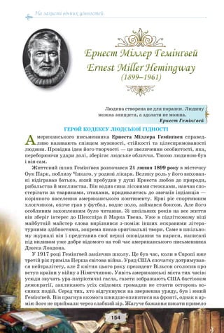 На захисті вічних цінностей
154
ГЕРОЙ КОДЕКСУ ЛЮДСЬКОЇ ГІДНОСТІ
Американського письменника Ернеста Міллера Гемінґвея справед-
ливо називають співцем мужності, стійкості та цілеспрямованості
людини. Провідна ідея його творчості — це звеличення особистості, яка,
переборюючи удари долі, зберігає людське обличчя. Такою людиною був
і він сам.
Життєвий шлях Гемінґвея розпочався 21 липня 1899 року в містечку
Оук Парк, поблизу Чикаго, у родині лікаря. Велику роль у його вихован-
ні відігравав батько, який пробудив у душі Ернеста любов до природи,
рибальства й мисливства. Він водив сина лісовими стежками, навчав спо-
стерігати за тваринами, птахами, придивлятись до звичаїв індіанців —
корінного населення американського континенту. Ерні ріс спортивним
хлопчиком, охоче грав у футбол, водне поло, займався боксом. Але його
особливим захопленням було читання. Зі шкільних років на все життя
він зберіг інтерес до Шекспіра й Марка Твена. Уже в підлітковому віці
майбутній майстер слова вирізнявся з-поміж інших яскравими літера-
турними здібностями, зокрема писав оригінальні твори. Саме в шкільно-
му журналі він і представив свої перші оповідання та нариси, написані
під впливом уже добре відомого на той час американського письменника
Джека Лондона.
У 1917 році Гемінґвей закінчив школу. Це був час, коли в Європі вже
третій рік гриміла Перша світова війна. Уряд США спочатку дотримував-
ся нейтралітету, але 2 квітня цього року президент Вільсон оголосив про
вступ країни у війну з Німеччиною. Уявіть американські міста тих часів:
усюди звучать ура-патріотичні гасла, газети зображають США бастіоном
демократії, закликають усіх свідомих громадян не стояти осторонь во-
єнних подій. Серед тих, хто відгукнувся на звернення уряду, був і юний
Гемінґвей. Він прагнув якомога швидше опинитися на фронті, однак в ар-
мію його не приймали через слабкий зір. Жагуче бажання писати привело
Людина створена не для поразки. Людину
можна знищити, а здолати не можна.
Ернест Гемінґвей
 