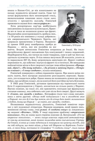 Проблеми свободи, миру і людської гідності в літературі XX століття
155
юнака в Канзас-Сіті, де він влаштувався на
посаду журналіста місцевої газети. Саме тут
почав формуватися його неповторний стиль,
визначальними ознаками якого стали лако-
нічність і прозорість викладу. Гемінґвей
промовисто назвав його «телеграфним».
Хоча репортерська кар’єра майбутнього
письменника складалася цілком вдало, Ернес-
та все ж таки не полишали думки про фронт.
Надзвичайна цілеспрямованість зробила своє,
і в 19 років він опинився у складі доброволь-
ців американського Червоного Хреста, які
одержали призначення в Європу. Наприкін-
ці травня 1918 року новобранець прибув до
Парижа — міста, яке він полюбив на все
життя. Згодом автоколона Гемінґвея потрапила до Італії. На італо-
австрійському фронті письменник був контужений і тяжко поранений.
Переборюючи біль, він тягнув на спині товариша, саме в цей час його на-
здогнала кулеметна черга. З тіла юнака вилучили 28 осколків, усього ж
їх нарахували 237 (!), йому загрожувала ампутація ніг. Ернест глибоко
переживав те, що побачив і відчув на фронті та в госпіталі. Не випадково
найпомітніше місце в його творчості посідає тема війни (романи «Проща-
вай, зброє!», «По кому подзвін», «За річкою в затінку дерев», «Остро-
ви в океані», «І сонце сходить», кілька оповідань).
Гемінґвей повернувся з війни справжнім героєм. Про юного воїна пи-
шуть газети, його нагороди зацікавлено розглядають перехожі. Здава-
лось, усе складається добре. Однак юнака не полишають думки про жахи
війни, про загиблих солдат, після контузії його постійно мучить безсоння.
У 1921 році Гемінґвей, діставши пропозицію від торонтської газети
бути її кореспондентом у Європі, оселяється на кілька років у Парижі.
Значно пізніше, на схилі літ, він присвятить спогадам про французьку
столицю книжку, яка побачить світ уже після його смерті. Друзі назвуть
її «Свято, яке завжди з тобою». Епіграфом стали такі слова письмен-
ника з листа другові: «Якщо тобі поталанило і ти в молодості жив
у Парижі, то хоч де б ти був потім, він до кінця днів твоїх залишиться
з тобою, тому що Париж — це свято, яке завжди з тобою».
Полишивши журналістську діяльність, Гемінґвей повністю пори-
нає у світ художньої літератури. Першим шедевром, який приніс пись-
менникові світову славу, став роман «І сходить сонце» (у лондонсько-
му виданні «Фієста», 1926). У творі порушено проблему «втраченого
покоління». Ось як появу цього терміна пояснює Д. Затонський: «Усі ви
втрачене покоління», — якось кинув власник паризької автомайстер-
ні своєму механікові, який погано полагодив авто письменниці Гертру-
ди Стайн. А вона ці слова підхопила й поширила на сучасну молодь, яка
на собі відчула, що таке війна, у боях під Марною чи Верденом. Гемінґ-
вей, зі свого боку, поставив їх епіграфом “І сходить сонце”, тим самим
Гемінґвей у 1918 році
 