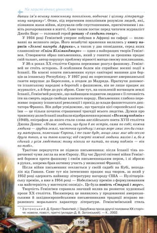 На захисті вічних цінностей
156
давши ім’я всьому повоєнному поколінню, водночас і цілому літератур-
ному напряму»1
. Отже, під втраченим поколінням розуміли людей, які,
пізнавши жахи війни, відчували себе спустошеними, пригніченими і на-
віть розчарованими в житті. Саме таким постає перед читачем журналіст
Джейк Барс — головний герой роману «І сходить сонце».
У 1934 році Гемінґвей уперше побував в Африці на сафарі — полю-
ванні на великого звіра. Його незабутні враження вилились у книгу на-
рисів «Зелені пагорби Африки», а також у два оповідання, серед яких
славнозвісне «Сніги Кіліманджаро» — один з найкращих творів Гемінґ-
вея. Створюючи образ письменника, який у гонитві за грошима продає
свій талант, автор порушує проблему вірності митця своєму покликанню.
У 30-х роках ХХ століття Європа переживає розгул фашизму. Гемінґ-
вей не стоїть осторонь. З особливим болем він сприймає воєнні події в
Іспанії. На власні кошти письменник купує санітарні машини для бор-
ців за іспанську Республіку. У 1937 році як кореспондент американської
газети вирушає до Барселони, а згодом до Мадрида. Прагнучи допомог-
ти іспанському народові в боротьбі з фашизмом, він не лише працює як
журналіст, а й бере до рук зброю. Саме тут, на охопленій вогнищем землі
Іспанії, Гемінґвей розуміє, що найвищим подвигом людини є її готовність
іти на смерть заради свободи власного народу. Письменник глибоко пере-
живає поразку іспанської революції і прихід до влади фашистського дик-
татора Франко. Він добре усвідомлює, що трагедія цієї європейської кра-
їни — це тільки початок страшенної трагедії всього людства. Думки про
тривожнудолюІспаніїзнайшливідображеннявромані«Покомуподзвін»
(1940), епіграфом до якого стали слова англійського поета ХVII століття
Джона Донна: «Немає людини, що була б як острів, сама по собі; кожна
людина — грудка землі, часточка суходолу; і якщо море змиє хоч би скал-
ку материка, поменшає Європа, і те саме буде, якщо змиє мис або оселю
друга твого, а чи твою власну; від смерті кожної людини малію і я, бо я
єдиний з усім людством; тому ніколи не питай, по кому подзвін — він
по тобі».
Трагічне передчуття не підвело письменника: після Іспанії тінь ко-
ричневої чуми лягла на всю Європу. Під час Другої світової війни Гемінґ-
вей боровся проти фашизму і своїм письменницьким пером, і зі зброєю
в руках, зокрема брав активну участь у визволенні Франції.
Після війни письменник оселяється у своїй садибі на Кубі, непода-
лік від Гавани. Саме тут він інтенсивно працює над твором, за який у
1952 році одержить найвищу літературну нагороду США — Пулітцерів-
ську премію, а вже в 1954 році — Нобелівську премію з формулюванням
«за майстерність у мистецтві оповіді». Це була повість «Старий і море».
Творчість Гемінґвея справила значний вплив на розвиток художньої
прози ХХ століття. Насамперед це виявилось у продовженні американ-
ськими й західноєвропейськими письменниками традиції яскраво ви-
раженого морального характеру літератури. Гемінґвеївський стиль
1
З а т о н с ь к и й Д. Ернест Гемінґвей // Зарубіжна проза другої половини ХХ сторіч-
чя: новели, повісті, притчі (укладач Д. В. Затонський). — К., 2002.
 