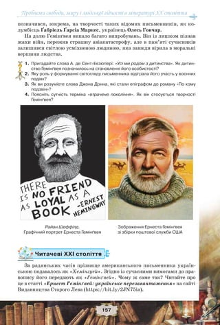 Проблеми свободи, миру і людської гідності в літературі XX століття
157
позначився, зокрема, на творчості таких відомих письменників, як ко-
лумбієць Ґабріель Ґарсіа Маркес, українець Олесь Гончар.
На долю Гемінґвея випало багато випробувань. Він із лишком пізнав
жахи війн, пережив страшну авіакатастрофу, але в пам’яті сучасників
залишився світлою усміхненою людиною, яка завжди вірила в моральні
вершини людства.
1.Пригадайте слова А. де Сент-Екзюпері: «Усі ми родом з дитинства». Як дитин-
ство Гемінґвея позначилось на становленні його особистості?
2.Яку роль у формуванні світогляду письменника відіграла його участь у воєнних
подіях?
3.Як ви розумієте слова Джона Донна, які стали епіграфом до роману «По кому
подзвін»?
4.Поясніть сутність терміна «втрачене покоління». Як він стосується творчості
Гемінґвея?
Читачеві ХХІ століття
За радянських часів прізвище американського письменника україн-
ською подавалось як «Хемінгуей». Згідно із сучасними вимогами до пра-
вопису його передають як «Гемінґвей». Чому ж саме так? Читайте про
це в статті «Ернест Гемінґвей: українське перезавантаження» на сайті
Видавництва Старого Лева (https://bit.ly/2JN75ia).
?
Райан Шеффілд.
Графічний портрет Ернеста Гемінґвея
Зображення Ернеста Гемінґвея
зі збірки поштової служби США
 
