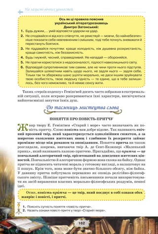 На захисті вічних цінностей
162
Ось як ці правила пояснив
український літературознавець
Дмитро Затонський:
1. Будь дужим,… умій відповісти ударом на удар.
2. Не сподівайся ні від кого співчуття, не ремствуй — мовчи, бо найнебезпеч-
ніше показати себе невпевненим і смішним, тоді тебе почнуть зневажати й
перестануть боятися.
3. Не піддавайся почуттям: краще холодність, ніж душевна розхристаність,
краще самотність, ніж беззахисність.
4. Будь і мужній, чесний, справедливий. Не нападай — обороняйся.
5. Не прагни користатися з недосконалості, підлості навколишнього світу.
6. Відповідай супротивникові тим самим, але не чини проти нього підступів.
Залишайся шляхетним навіть щодо нього, не задля нього — задля себе.
Тільки так ти збережеш шанс уціліти морально, не даси іншим зруйнувати
твою особистість, твою людську гідність — те єдине, що в тебе залиши-
лось, без чого неможливо, та й немає сенсу жити.
Таких «героїв кодексу» Гемінґвей досить часто зображав в екстремаль-
ній ситуації, коли яскраво розкриваються їхні характери, висвічуються
найпотаємніші закутки їхніх душ.
До таємниць мистецтва слова
ПОНЯТТЯ ПРО ПОВІСТЬ-ПРИТЧУ
Жанр твору Е. Гемінґвея «Старий і море» часто визначають як по-
вість-притчу. Слово повість вам добре відоме. Так називають епіч-
ний прозовий твір, який характеризується однолінійним сюжетом, а за
широтою охоплення життєвих явищ і глибиною їх розкриття займає
проміжне місце між романом та оповіданням. Поняття притча ви також
розглядали, зокрема, вивчаючи твір А. де Сент-Екзюпері «Маленький
принц», який називають казкою-притчею. Пригадаймо, що притча — це
повчальний алегоричний твір, орієнтований на доведення життєвих цін-
ностей. Повчальністю й алегоричною формою вона схожа на байку. Однак
притча не підносить читачеві мораль у готовому вигляді, а налаштовує на
її пошук. Крім того, вона може бути значно більшого обсягу, ніж байка.
У давнину притча побутувала переважно як оповідь релігійно-філософ-
ського змісту. Пізніше притчевість письменники почали використовува-
ти як засіб вираження власних морально-філософських роздумів, певної
ідеї.
1.Поясніть сутність поняття «повість-притча».
2.Назвіть ознаки повісті-притчі у творі «Старий і море».
?
Отже, повість-прèтча — це твір, який поєднує в собі ознаки обох
жанрів: і повісті, і притчі.
 