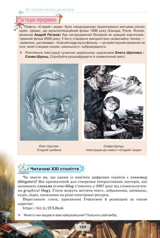 На захисті вічних цінностей
164
Читачеві ХХІ століття
Чи знаєте ви, що одним із новітніх цифрових сервісів є глогстер
(Glogster)? Він призначений для створення інтерактивних постерів, які
називають глогами (слово Glog з’явилось у 2007 році від словосполучен-
ня graphical blog). Глоги можуть містити текст, зображення, анімацію,
аудіо, відео, посилання на різні електронні ресурси.
Перегляньте глоги, присвячені Гемінґвею й розміщені за такою
адресою:
https://bit.ly/2ULBzek
 Який із них видався вам найцікавішим? Поясніть свій вибір.
Повість «Старий і море» було неодноразово екранізовано митцями різних
країн. Цікаво, що мультиплікаційний фільм 1999 року (Канада, Росія, Японія,
режисер Андрій Петров) був нагороджений Оскаром як кращий короткоме-
тражний фільм 2000 року. У його створенні використано незвичайну техніку —
«живопис, що оживає». Кожний кадр мультфільму — це майстерний малюнок на
склі, який створює ілюзію «реальності» зображуваного.
 Розгляньте ілюстрації сучасних українських художників Олега Шупляка і
Слави Шульц. Спробуйте розшифрувати їх символічний зміст.
Повість «Старий і море» б
країн Цікаво що мультиплік
Ìèñòåöüêi ïåðåäçâîíè
Олег Шупляк.
Старий і рибина
Слава Шульц.
Ілюстрація до повісті «Старий і море»
 