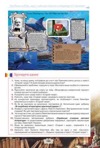 Проблеми свободи, миру і людської гідності в літературі XX століття
165
1. Чому, на вашу думку, епіграфом до статті про Гемінґвея взято цитату з повісті
«Старий і море»? А який епіграф запропонували б ви?
2. Сформулюйте проблеми, порушені у творі. Висловте ваше особисте ставлення
до них.
3. Підготуйте запитання до класу на тему «Філософсько-символічний підтекст
оповіді про життя старого рибалки».
4. Розкрийте сенс назви повісті «Старий і море».
5. Поясніть, чому твір «Старий і море» називають повістю-притчею.
6. На конкретних прикладах проілюструйте, як особливості стилю Гемінґвея
виявляються в повісті «Старий і море».
7. Як би ви відповіли на запитання, поставлене Д. Затонським (див. рубрику
«Зі скарбниці літературно-критичної думки»)?
8. Знайдіть і прочитайте вірш І. Драча «Пам’яті Гемінґвея». Яке враження він на вас
справив? Як цей твір перегукується з прочитаною повістю?
9. Чи згодні ви з тим, що самого Гемінґвея можна назвати героєм кодексу людської
гідності? Аргументуйте свою думку.
10. Скориставшись матеріалами рубрики «Українські стежини світової
літератури» та додатковими джерелами інформації, підготуйте презентацію
на тему «Гемінґвей і Україна».
11. Якщо ви дивились екранізацію повісті «Старий і море», порівняйте її з
літературним твором.
12. Напишіть лист Ернесту Гемінґвею або твір на одну з тем: «Сантьяго:
переможений чи переможець?»; «Людина і природа в повісті “Старий і море”».
Ïiäñóìîâóc-ìî âèâ÷åíå
 