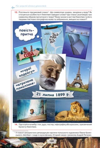 На захисті вічних цінностей
166
13. Розгляньте підсумковий плакат1
. Що символізує книжка, занурена у воду? Як
стосуються особистості Гемінґвея наведені слова? Що плакат розповідає про
символіку образів прочитаного твору? Яким чином із життям Гемінґвея та його
творами пов’язані географічна назва та зображення, вміщені на плакаті?
14. Підготуйтенавибір:глог,дудл,постер,інфографікуабокроссенс,присвячений
Ернесту Гемінґвею.
1
У плакаті використано репродукцію картини польського художника Павла Кучин-
ського «Айсберг» і кадр із мультфільму «Старий і море» (режисер Андрій Петров).
 