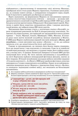 Проблеми свободи, миру і людської гідності в літературі XX століття
169
відбуваються у фантастичному й таємничому світі містечка Макондо,
прообразом якого стала рідна Маркесу Аракатака. Головною ідеєю рома-
ну, за словами самого автора, є утвердження солідарності серед людей.
Саме її відсутність приводить рід Буендіа до занепаду.
Варто зауважити, що формування Маркеса як письменника припало
на епоху віоленсії (від іспанського violencia — насилля) — це назва най-
драматичнішого в новітній історії Колумбії періоду (1948–1957 рр.), який
був результатом протистояння Ліберальної і Консервативної партій. Фак-
тично в країні йшла жорстока громадянська війна і панував диктатор-
ський режим, які забрали понад 200 тисяч життів.
Письменник брав активну участь у політичних подіях в Колумбії, га-
ряче підтримував революцію на Кубі й нікарагуанських повстанців. Хо-
ваючись від переслідувань, він тривалий час змушений був жити в різних
країнах — Італії, Франції, Іспанії, Швейцарії, США, Мексиці. В остан-
ні роки свого життя великий колумбієць мешкав переважно в Мехіко.
У 2002 році Маркес опублікував перший том своїх мемуарів «Жити, щоб
оповідати», у яких висловив таку думку: «Життя — не те, що людина
прожила, а те, що запам’ятала для того, щоб оповісти».
Самому ж письменникові, як свідчить його багата творча спадщина,
було що запам’ятати і чим поділитись із читачами. Саме за ці самобутні
та майстерні розповіді, які вилились у художні твори, його глибоко шану-
ють у всьому світі. У країнах Латинської Америки та Іспанії 2007 рік був
позначений його ім’ям. На честь ювілею письменника в колумбійсько-
му місті Картахена відбувся міжнародний фестиваль фільмів, знятих за
його творами. В Іспанії мільйонним накладом вийшло ювілейне видання
«Сто років самотності». А в Києві у 2008 році пройшов фестиваль жіночих
монодрам за п’єсами славнозвісного колумбійця. Однак чи не найзворуш-
ливішим визнанням заслуг Маркеса є присвоєння йому титулу «Велико-
го оповідача» індіанцями племені вайуу, які мешкають на батьківщині
письменника.
1.Хто справив найбільший вплив на формування особистості письменника?
2.Маркесу належить чимало знаменитих фраз про життя. Прочитайте деякі з них.
Як вони характеризують світогляд письменника? А як ви сприймаєте ці фрази?
3.Спробуйте передбачити, чому Маркеса називають «магічним реалістом».
4.Скориставшись матеріалами статті, підготуйте запитання до класу на тему
«Основні віхи життєвого і творчого шляху Маркеса».
?
 