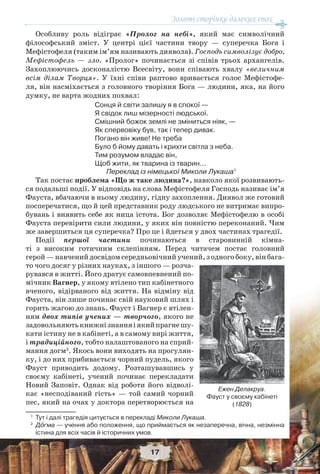 Золоті сторінки далеких епох
17
Особливу роль відіграє «Пролог на небі», який має символічний
філософський зміст. У центрі цієї частини твору — суперечка Бога і
Мефістофеля (таким ім’ям називають диявола). Господь символізує добро,
Мефістофель — зло. «Пролог» починається зі співів трьох архангелів.
Захоплюючись досконалістю Всесвіту, вони співають хвалу «величним
всім ділам Творця». У їхні співи раптово вривається голос Мефістофе-
ля, він насміхається з головного творіння Бога — людини, яка, на його
думку, не варта жодних похвал:
Сонця й світи залишу я в спокої —
Я свідок лиш мізерності людської.
Смішний божок землі не зміниться ніяк, —
Як спервовіку був, так і тепер дивак.
Погано він живе! Не треба
Було б йому давать і крихти світла з неба.
Тим розумом владає він,
Щоб жити, як тварина із тварин...
Переклад із німецької Миколи Лукаша1
Так постає проблема «Що ж таке людина?», навколо якої розвивають-
ся подальші події. У відповідь на слова Мефістофеля Господь називає ім’я
Фауста, вбачаючи в ньому людину, гідну захоплення. Диявол же готовий
посперечатися, що й цей представник роду людського не витримає випро-
бувань і виявить себе як ница істота. Бог дозволяє Мефістофелю в особі
Фауста перевірити сили людини, у яких він повністю переконаний. Чим
же завершиться ця суперечка? Про це і йдеться у двох частинах трагедії.
Події першої частини починаються в старовинній кімна-
ті з високим готичним склепінням. Перед читачем постає головний
герой—навченийдосвідомсередньовічнийучений,зодногобоку,вінбага-
то чого досяг у різних науках, з іншого — розча-
рувався в житті. Його дратує самовпевнений по-
мічник Вагнер, у якому втілено тип кабінетного
вченого, відірваного від життя. На відміну від
Фауста, він лише починає свій науковий шлях і
горить жагою до знань. Фауст і Вагнер є втілен-
ням двох типів учених — творчого, якого не
задовольняютькнижнізнанняіякийпрагнешу-
кати істину не в кабінеті, а в самому вирі життя,
і традиційного, тобто налаштованого на сприй-
мання догм2
. Якось вони виходять на прогулян-
ку, і до них прибивається чорний пудель, якого
Фауст приводить додому. Розташувавшись у
своєму кабінеті, учений починає перекладати
Новий Заповіт. Однак від роботи його відволі-
кає «несподіваний гість» — той самий чорний
пес, який на очах у доктора перетворюється на
1
Тут і далі трагедія цитується в перекладі Миколи Лукаша.
2
Дîгма — учення або положення, що приймається як незаперечна, вічна, незмінна
істина для всіх часів й історичних умов.
Ежен Делакруа.
Фауст у своєму кабінеті
(1828)
 