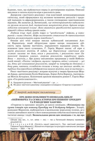 Проблеми свободи, миру і людської гідності в літературі XX століття
171
буденне, таке, що відбувається поряд із достовірними подіями. Описане
викликає в читача відчуття віри в реальність дива.
Джерелом «магічного реалізму» став властивий латиноамериканцям
світогляд, який сформувався під впливом таємничих ритуалів і тради-
цій індіанців та афроамериканців, а також спотворених християнських
вірувань. Як зазначає Д. Затонський, «це світосприйняття надихаєть-
ся грізною величчю Анд, титанічною могутністю річок, буйною непро-
хідністю неосяжної сельви1
. Воно живиться грандіозністю ацтекських
пірамід і гідних подиву храмів майя.
Людина існує тут мовби поруч із “уособленими” міфами, у нероз-
ривній з ними єдності. Міфи визначають ставлення до навколишнього
буття, регламентують норми поведінки»2
.
Основи цієї течії вперше виклав кубинський письменник Але-
хо Карпентьєр, який обґрунтував право автора показувати дій-
сність крізь призму магічного, народженого народною уявою. По-
яснюючи ідею свого сучасника, Ґ. Ґарсіа Маркес писав: «Я вірю в
магію реального життя. Я гадаю, що Карпентьєр «магічним реа-
лізмом» називає те диво, яким є реальність, і реальність саме Ла-
тинської Америки взагалі, зокрема реальність карибських країн.
Вона — магічна…». Цю думку письменник продовжив у своїй Нобелів-
ській лекції: «Поети і жебраки, музики і пророки, воїни і злочинці — усі
ми, діти цієї невгамовної реальності, навряд чи потребуємо допомоги з
боку уяви, навпаки, складність полягає в тому, що звичних засобів, по-
трібних для вірогідного відображення нашого життя, нам не вистачає».
Риси «магічного реалізму» яскраво відчутні у творах бразильця Жор-
жі Амаду, аргентинців Хуліо Кортасара, Хорхе Луїса Борхеса, гватемаль-
ця Мігеля Астуріаса. Класичним зразком вважають роман Ґ. Ґарсіа Мар-
кеса «Сто років самотності».
1.Продовжте речення: «“Магічний реалізм” — це …».
2.Які риси «магічного реалізму» знаходимо в оповіданні «Стариган із крилами»?
У творчій майстерні письменника
ПРО ДЕЯКІ ОСОБЛИВОСТІ ОПОВІДАНЬ ЦИКЛУ
«НЕЙМОВІРНА ТА СУМНА ІСТОРІЯ ПРО НЕВИННУ ЕРЕНДІРУ
ТА ЇЇ БЕЗДУШНУ БАБУНЮ»
«Стариган із крилами» входить до циклу оповідань «Неймовірна та
сумна історія про невинну Ерендіру та її бездушну бабуню». Історії,
розказані Маркесом, відбуваються в маленькому морському селищі, де у
стихію звичайного життя з його повсякденним побутом вплітаються фан-
тастичні явища і події. Визначальною рисою цих оповідань є те, що про
1
Сåльва (від лат., іт., ісп. selva — ліс) — так у Латинській Америці називають
дощовий ліс.
2
З а т о н с ь к и й Д. «Сутність нашої самотності», Про «магічний реалізм»
Ґабріеля Ґарсіа Маркеса // Всесвітня література та культура в навчальних закладах
України. — 2001. — № 12.
?
 