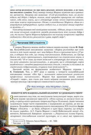 На захисті вічних цінностей
172
дива автор розповідає як про щось реальне, цілком можливе, а не таке,
що викликає сумніви. Таку манеру оповіді Маркес підмітив ще в ранньо-
му дитинстві. Зокрема він зазначав: «Слід розповідати так, як розпо-
відали мої дідусь і бабуся, тоном, який природно припускає все надзви-
чайне, ніби вони знали, що в літературі немає нічого переконливішого,
ніж твоє власне переконання». Отже, в оповіданнях Маркеса «диво не є
атрибутом надприродних, чужих людині сил, а звичайне явище народно-
го життя…»1
.
Сам автор називав свої оповідання казками. «Однак, якщо в споконвіч-
ній казці основний конфлікт завжди розвивається між силами добра і
зла, то казки Ґарсіа Маркеса будувались на іншому конфлікті: народна
свідомість і дійсність, реальність і уява, народ і міф»2
.
Читачеві ХХІ століття
У творах Маркеса можна знайти чимало виявів впливу стилю Ф. Каф-
ки. Колумбійський письменник зазначав: «Кафка розповідав про світ
точно в тій самій манері, що і моя бабуся. Коли я прочитав його в 17 ро-
ків, я відкрив для себе, що стану письменником. Побачивши, як Грегор
Замза міг, якось прокинувшись, перетворитись на гігантського жука, я
сказав собі: “Я не знав, що таке можливе в літературі. Але якщо це так,
то мене цікавить письменництво… я зрозумів, що в літературі, окрім
академічних і занадто раціоналістичних стилів, з якими я спізнався за
ліцейськими підручниками, існували інші можливості”».
Значний вплив на формування особистості Маркеса справив і
Е. Гемінґвей. Так, у 1977 році в одному з інтерв’ю колумбійський
письменник сказав: «Він був і залишився найвеличнішим учителем
професійних письменників». Маркес був вражений силою повісті
«Старий і море», яка стала для нього взірцем поєднання реалістичної
манери викладу і філософсько-символічного підтексту.
До таємниць мистецтва слова
ПОНЯТТЯ ПРО НАЦІОНАЛЬНИЙ КОЛОРИТ ХУДОЖНЬОГО ТВОРУ
Замислюючись над тим, як аналізувати інокультурні твори, варто зга-
дати відоме грузинське прислів’я: «Носи шапку за звичаєм того на-
роду, в країну якого прийшов» (переклад Рауля Чілачави). Адже читання
художнього твору часто порівнюють з подорожжю до країни, де він на-
родився. Згадаймо вислів французького письменника ХХ століття Андре
Моруа: «Книжки — це двері, відкриті в чужі душі, ворота, що ведуть
до інших народів». А Ґ. Ґарсіа Маркес у своїй Нобелівській лекції «Са-
мотність Латинської Америки» зазначав: «…Раціональні голови Європи,
зачаровані спогляданням власної культури, не в змозі нас правильно
1
З е м с к о в В. Габриэль Гарсиа Маркес. — М., 1986.
2
Там само. — С. 164.
 