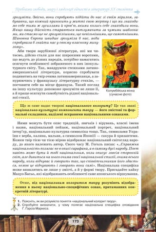 Проблеми свободи, миру і людської гідності в літературі XX століття
173
зрозуміти. Звісно, вони спробують підійти до нас зі своїм мірилом, за-
буваючи, що кожний приносить у житті свою жертву і що ми знаходи-
мо себе тими ж зусиллями й кров’ю, якими колись себе знаходили вони.
Якщо нашу дійсність стараються витлумачити за чужими шаблона-
ми, ми стаємо ще не зрозумілішими, ще невільнішими, ще самотнішими.
Шановна Європа швидше зрозуміла б нас, якби
спробувала б знайти нас у своєму власному мину-
лому».
Аби твори зарубіжної літератури, які ми чи-
таємо, дійсно стали для нас широкими воротами,
що ведуть до різних народів, потрібно намагатись
осягнути особливості зображеного в них інокуль-
турного світу. Так, мандруючи стежками латино-
американської літератури, корисно спробувати
подивитись на твір очима латиноамериканця, а за-
нурюючись у французьку літературну стихію, —
поставити себе на місце француза. Такий погляд
на іншу культуру допоможе зрозуміти не лише її,
а й краще осягнути самобутність рідної національ-
ної стихії.
Ними можуть бути опис традицій, звичаїв і вірувань, власні імена
і назви, національний пейзаж, національний портрет, національний
інтер’єр, національно-культурна символіка тощо. Так, символами Укра-
їни є верба, калина, мальви, а символом Японіїї — сакура й хризантеми.
Кожен твір тією чи тією мірою відображає національний світогляд наро-
ду, до якого належить автор. Свого часу М. Гоголь писав: «…Справжня
національність полягає не в описі сарафана, а в самому дусі народу. Поет
навіть може бути й тоді національним, коли описує зовсім сторонній
світ, але дивиться на нього очима своєї національної стихії, очима всього
народу, коли відчуває й говорить так, що співвітчизникам його здаєть-
ся, немов це відчувають і говорять вони самі». Національна специфіка
може виявлятись не лише у змісті, а й у формі твору. Пригадайте хайку
Мацуо Басьо, які відображають особливості саме японського віршування.
1.Поясніть, як ви розумієте поняття «національний колорит твору».
2.Спробуйте визначити, у чому полягає національна специфіка оповідання
Ґ. Ґарсіа Маркеса.
?
Колумбійська жінка
(сучасне фото)
Що ж саме надає творові національного колориту? Це так звані
національно-культурні компоненти твору — його змістові та фор-
мальні складники, наділені яскравими національними ознаками.
Отже, під національним колоритом твору розуміють відобра-
ження в ньому національно-специфічних ознак, притаманних кон-
кретній літературі.
 