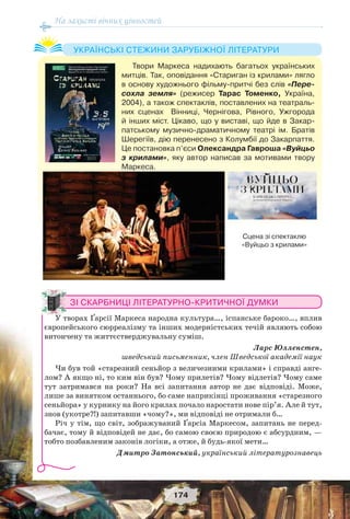 На захисті вічних цінностей
174
Твори Маркеса надихають багатьох українських
митців. Так, оповідання «Стариган із крилами» лягло
в основу художнього фільму-притчі без слів «Пере-
сохла земля» (режисер Тарас Томенко, Україна,
2004), а також спектаклів, поставлених на театраль-
них сценах Вінниці, Чернігова, Рівного, Ужгорода
й інших міст. Цікаво, що у виставі, що йде в Закар-
патському музично-драматичному театрі ім. Братів
Шерегіїв, дію перенесено з Колумбії до Закарпаття.
Це постановка п’єси Олександра Гавроша «Вуйцьо
з крилами», яку автор написав за мотивами твору
Маркеса.
УКРАЇНСЬКІ СТЕЖИНИ ЗАРУБІЖНОЇ ЛІТЕРАТУРИ
ЗІ СКАРБНИЦІ ЛІТЕРАТУРНО-КРИТИЧНОЇ ДУМКИ
У творах Ґарсії Маркеса народна культура…, іспанське бароко…, вплив
європейського сюрреалізму та інших модерністських течій являють собою
витончену та життєстверджувальну суміш.
Ларс Юлленстен,
шведський письменник, член Шведської академії наук
Чи був той «старезний сеньйор з величезними крилами» і справді анге-
лом? А якщо ні, то ким він був? Чому прилетів? Чому відлетів? Чому саме
тут затримався на роки? На всі запитання автор не дає відповіді. Може,
лише за винятком останнього, бо саме наприкінці проживання «старезного
сеньйора» у курнику на його крилах почало наростати нове пір’я. Але й тут,
знов (укотре?!) запитавши «чому?», ми відповіді не отримали б…
Річ у тім, що світ, зображуваний Ґарсіа Маркесом, запитань не перед-
бачає, тому й відповідей не дає, бо самою своєю природою є абсурдним, —
тобто позбавленим законів логіки, а отже, й будь-якої мети…
Дмитро Затонський, український літературознавець
Сцена зі спектаклю
«Вуйцьо з крилами»
 