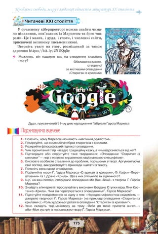 Проблеми свободи, миру і людської гідності в літературі XX століття
175
1. Поясніть, чому Маркеса називають «магічним реалістом».
2. Поміркуйте, що символізує образ старигана з крилами.
3. Розкрийте філософський підтекст оповідання.
4. Чим прочитаний твір нагадує традиційну казку, а чим відрізняється від неї?
5. Підтвердьте або спростуйте таке твердження: «Оповідання “Стариган із
крилами” — твір з яскраво вираженою національною специфікою».
6. Висловте особисте ставлення до проблем, порушених у творі. Аргументуючи
свій погляд, використовуйте приклади і цитати з тексту.
7. Поясніть сенс назви оповідання.
8. Порівняйте твори Ґ. Ґарсіа Маркеса «Стариган із крилами», Ф. Кафки «Пере-
втілення» та І. Драча «Крила». Що в них спільного та відмінного?
9. Що, на ваш погляд, споріднює оповідання Мо Яня «Геній» з твором Ґ. Ґарсіа
Маркеса?
10. Знайдіть в Інтернеті і прослухайте у виконанні Богдана Ступки вірш Ліни Кос-
тенко «Крила». Чим він перегукується з оповіданням Ґ. Ґарсіа Маркеса?
11. Підготуйте повідомлення на одну з тем: «Народна міфологічна свідомість —
джерело творчості Ґ. Ґарсіа Маркеса» (на прикладі оповідання «Стариган із
крилами»); «Роль художньої деталі в оповіданні “Стариган із крилами”».
12. Усно складіть твір-мініатюру на тему «Якби до мене прилетів ангел…»
або «Моя зустріч із персонажем твору Ґ. Ґарсіа Маркеса».
Ïiäñóìîâóc-ìî âèâ÷åíå
Читачеві ХХІ століття
У сучасному кіберпросторі можна знайти чима-
ло цікавинок, пов’язаних із Маркесом та його тво-
рами. Це і манґа, і дудл, і глоги, і численні сайти,
присвячені великому письменникові.
Зверніть увагу на глог, розміщений за такою
адресою: https://bit.ly/2YUQq5c
 Можливо, він надихне вас на створення власного
глогу? Обкладинка манги,
створеної
за мотивами оповідання
«Стариган із крилами»
Дудл, присвячений 91-му дню народження Ґабріеля Ґарсіа Маркеса
 