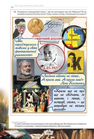На захисті вічних цінностей
176
13. Роздивіться підсумковий плакат1
. Що він розповідає про світ Маркеса? Як ви
розумієте цитату Ліни Костенко? Чому, на ваш погляд, її розміщено на плакаті?
1
У плакаті використано репродукції ілюстрації Девіда де Лес Хераса до оповідання
«Стариган із крилами» і малюнка Ірвіна Борхаса «Дівчина вайуу».
 
