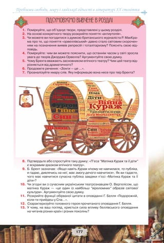 Проблеми свободи, миру і людської гідності в літературі XX століття
177
1. Поміркуйте, що об’єднує твори, представлені у цьому розділі.
2. На основі конкретного твору розкрийте поняття «антиутопія».
3. Чи можете ви погодитися з думкою британського журналіста Р. МакКра-
ма про те, що поняття «орвеллівський» давно стало світовим скорочен-
ням на позначення виявів репресій і тоталітаризму? Поясніть свою від-
повідь.
4. Поміркуйте: чим ви можете пояснити, що останнім часом у світі зросла
увага до творів Джорджа Орвелла? Аргументуйте свою думку.
5. Чому Брехта вважають засновником епічного театру? Чим цей театр від-
різняється від драматичного?
6. Продовжте речення: «Зонги — це …».
7. Проаналізуйте хмару слів. Яку інформацію вона несе про твір Брехта?
8. Підтвердьте або спростуйте таку думку: «П’єса “Матінка Кураж та її діти”
є яскравим зразком епічного театру».
9. Б. Брехт зазначав: «Якщо навіть Кураж нічому не навчилася, то публіка,
я гадаю, дивлячись на неї, має змогу дечого навчитися». Як ви гадаєте,
чого має навчитися сучасна публіка завдяки п’єсі «Матінка Кураж та її
діти»?
10. Чи згодні ви з сучасним українським театрознавцем О. Вергелісом, що
матінка Кураж — «це один із найбільш “віроломних” образів світової
культури». Аргументуйте свою думку.
11. Розкрийте функції обірваної цитати в оповіданні Г. Белля «Подорожній,
коли ти прийдеш у Спа…».
12. Схарактеризуйте головного героя прочитаного оповідання Г. Белля.
13. У чому, на ваш погляд, криється сила впливу беллівського оповідання
на читачів різних країн і різних поколінь?
ÏIÄÑÓÌÎÂÓC-ÌÎ ÂÈÂ×ÅÍÅ Â ÐÎÇÄIËI
 