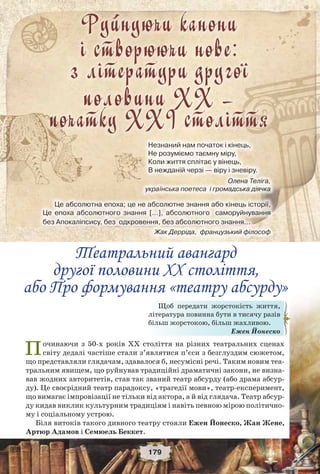 Проблеми свободи, миру і людської гідності в літературі XX століття
179
Починаючи з 50-х років ХХ століття на різних театральних сценах
світу дедалі частіше стали з’являтися п’єси з безглуздим сюжетом,
що представляли глядачам, здавалося б, несумісні речі. Таким новим теа-
тральним явищем, що руйнував традиційні драматичні закони, не визна-
вав жодних авторитетів, став так званий театр абсурду (або драма абсур-
ду). Це своєрідний театр парадоксу, «трагедії мови», театр-експеримент,
що вимагає імпровізації не тільки від актора, а й від глядача. Театр абсур-
ду кидав виклик культурним традиціям і навіть певною мірою політично-
му і соціальному устрою.
Біля витоків такого дивного театру стояли Ежен Йонеско, Жан Жене,
Артюр Адамов і Семюель Беккет.
Щоб передати жорстокість життя,
література повинна бути в тисячу разів
більш жорстокою, більш жахливою.
Ежен Йонеско
Руйнуючи канони
і cтворюючи нове:
з літератури другої
половини ХХ –
початку ХХІ століття
Незнаний нам початок і кінець,
Не розуміємо таємну міру,
Коли життя сплітає у вінець,
В нежданій черзі — віру і зневіру.
Олена Теліга,
українська поетеса і громадська діячка
Це абсолютна епоха; це не абсолютне знання або кінець історії,
Це епоха абсолютного знання […], абсолютного саморуйнування
без Апокаліпсису, без одкровення, без абсолютного знання…
Жак Дерріда, французький філософ
Театральний авангард
другої половини ХХ століття,
або Про формування «театру абсурду»
 