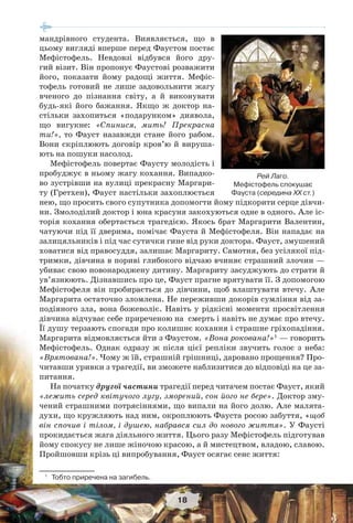 18
мандрівного студента. Виявляється, що в
цьому вигляді вперше перед Фаустом постає
Мефістофель. Невдовзі відбувся його дру-
гий візит. Він пропонує Фаустові розважити
його, показати йому радощі життя. Мефіс-
тофель готовий не лише задовольнити жагу
вченого до пізнання світу, а й виконувати
будь-які його бажання. Якщо ж доктор на-
стільки захопиться «подарунком» диявола,
що вигукне: «Спинися, мить! Прекрасна
ти!», то Фауст назавжди стане його рабом.
Вони скріплюють договір кров’ю й вируша-
ють на пошуки насолод.
Мефістофель повертає Фаусту молодість і
пробуджує в ньому жагу кохання. Випадко-
во зустрівши на вулиці прекрасну Маргари-
ту (Гретхен), Фауст настільки захоплюється
нею, що просить свого супутника допомогти йому підкорити серце дівчи-
ни. Змолоділий доктор і юна красуня закохуються одне в одного. Але іс-
торія кохання обертається трагедією. Якось брат Маргарити Валентин,
чатуючи під її дверима, помічає Фауста й Мефістофеля. Він нападає на
залицяльників і під час сутички гине від руки доктора. Фауст, змушений
ховатися від правосуддя, залишає Маргариту. Самотня, без усілякої під-
тримки, дівчина в пориві глибокого відчаю вчиняє страшний злочин —
убиває свою новонароджену дитину. Маргариту засуджують до страти й
ув’язнюють. Дізнавшись про це, Фауст прагне врятувати її. З допомогою
Мефістофеля він пробирається до дівчини, щоб влаштувати втечу. Але
Маргарита остаточно зломлена. Не переживши докорів сумління від за-
подіяного зла, вона божеволіє. Навіть у рідкісні моменти просвітлення
дівчина відчуває себе приреченою на смерть і навіть не думає про втечу.
Її душу терзають спогади про колишнє кохання і страшне гріхопадіння.
Маргарита відмовляється йти з Фаустом. «Вона рокована!»1
— говорить
Мефістофель. Однак одразу ж після цієї репліки звучить голос з неба:
«Врятована!». Чому ж їй, страшній грішниці, даровано прощення? Про-
читавши уривки з трагедії, ви зможете наблизитися до відповіді на це за-
питання.
На початку другої частини трагедії перед читачем постає Фауст, який
«лежить серед квітучого лугу, зморений, сон його не бере». Доктор зму-
чений страшними потрясіннями, що випали на його долю. Але малята-
духи, що кружляють над ним, окроплюють Фауста росою забуття, «щоб
він спочив і тілом, і душею, набрався сил до нового життя». У Фаусті
прокидається жага діяльного життя. Цього разу Мефістофель підготував
йому спокусу не лише жіночою красою, а й мистецтвом, владою, славою.
Пройшовши крізь ці випробування, Фауст осягає сенс життя:
1
Тобто приречена на загибель.
Рей Лаго.
Мефістофель спокушає
Фауста (середина ХХ ст.)
 