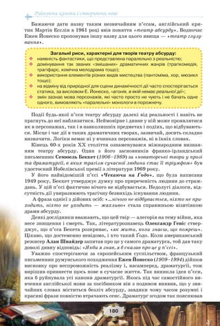 Руйнуючи канони і створюючи нове
180
Бажаючи дати назву таким незвичайним п’єсам, англійський кри-
тик Мартін Есслін в 1961 році ввів поняття «театр абсурду». Водночас
Ежен Йонеско пропонував іншу назву для цього явища — «театр глузу-
вання».
Події будь-якої п’єси театру абсурду далекі від реальності і навіть не
прагнуть до неї наблизитися. Неймовірне і дивне у ній може проявлятися
як в персонажах, так і в навколишніх предметах і подіях, що відбувають-
ся. Місце і час дії в таких драматичних творах, зазвичай, досить складно
визначити. Логіки немає ні у вчинках персонажів, ні в їхніх словах.
Кінець 60-х років ХХ століття ознаменувався міжнародним визнан-
ням театру абсурду. Один з його засновників франко-ірландський
письменник Семюель Беккет (1906–1989) за «новаторські твори у прозі
та драматургії, в яких трагізм сучасної людини стає її тріумфом» був
удостоєний Нобелівської премії з літератури 1969 року.
У його найвідомішій п’єсі «Чекаючи на Ґодо», що була написана
1949 року, Беккет утверджує думку про приреченість людини до страж-
дань. У цій п’єсі фактично нічого не відбувається. Недолугі діалоги, від-
сутність дії увиразнюють трагічну безвихідь існування людини.
А фраза однієї з дійових осіб: «…нічого не відбувається, ніхто не при-
ходить, ніхто не уходить — жахливо» стала справжньою візитівкою
драми абсурду.
Деякі дослідники вважають, що цей твір — алегорія на тему війни, яка
несе знищення і смерть. Так, літературознавець Олександр Геніс ствер-
джує, що п’єса Бекета розкриває, «як жити, коли знаєш, що помреш».
Цікаво, що достеменно невідомо, і хто такий Ґодо. Коли американський
режисер Алан Шнайдер запитав про це у самого драматурга, той дав таку
доволі дивну відповідь: «Якби я знав, я б сказав про це у п’єсі».
Уважно спостерігаючи за європейським суспільством, французький
письменник румунського походження Ежен Йонеско (1909–1994) дійшов
висновку про неспроможність реалізму і, насамперед, драматургії, тож
вирішив привнести щось нове в сучасне життя. Так виникла ідея п’єси,
яка б руйнувала усі канони драматургії. Якось під час самостійного ви-
вчення англійської мови за посібником він з подивом виявив, що у зви-
чайних словах міститься безліч абсурду, завдяки чому часом розумні і
красиві фрази повністю втрачають сенс. Драматург згодом так пояснював
ЗагальнІ риси, характерні для творів театру абсурду:
 наявність фантастики, що представлена паралельно з реальністю;
 домінування так званих «змішаних» драматичних жанрів (трагікомедія,
трагіфарс, комічна мелодрама тощо);
 використання елементів різних видів мистецтва (пантоміма, хор, мюзикл
тощо);
 на відміну від природної для сцени динамічності дії часто спостерігається
статика, за висловом Е. Йонеско, «агонія, в якій немає реальної дії»;
 змін зазнає мова персонажів, які часто просто не чують і не бачать одне
одного, вимовляють «паралельні» монологи в порожнечу.
 