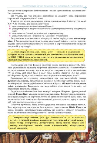 З літератури другої половини ХХ–початку XXI століття
183
володіє комп’ютерними технологіями і якій є що сказати та показати сво-
їм сучасникам.
Від усього, що так стрімко звалилося на людину, вона переживає
справжній «інформаційний шок».
У таких змінених культурних умовах розвивається і література межі
ХХ–ХХI століть, для якої характерні:
 пошуки нових форм осмислення дійсності;
 роздуми про роль творчої особистості в цьому перенасиченому інформацією
світі;
 прагнення до більшої достовірності, документалізму;
 розмитість меж між «високою» та «масовою» літературою.
Безумовною домінантою в літературі цього періоду стає постмодер-
нізм. У буквальному сенсі цього слова «постмодернізм» — це те, що при-
ходить після епохи модернізму і пов’язане з переосмисленням минулих
тенденцій у культурі.
Постмодернізм став формою протесту проти звичних цінностей. Відо-
мий український філософ Мирослав Попович зазначав: «Постмодерно-
ве гасло полягає в тому, що я не хочу, не змиряюся з цією реальністю.
“Я не хочу, щоб так було, і все!” Оце, власне кажучи, те, що може
об’єднувати дуже різні за своїм характером постмодернові течії».
Основними естетичними категоріями для постмодерністів стають
фрагментарність, заперечення канонів, неоднозначність тощо. Важ-
ливою рисою постмодерністської естетики була і відмова від поняття
«вічні цінності». Теоретики постмодернізму розглядали їх як такі, що
стримують творчість автора.
Водночас провідною стає ідея «смерті автора». Зокрема, французький
учений Ролан Барт уводить поняття скриптора. Таким чином, письмен-
ник проголошується мертвим, тобто не здатним створити щось нове, він
лише цитує інші тексти, що були створені до нього, а зміст, душу в худож-
ній твір вдихає не автор, а читач.
Поняття художній твір постмодерністи замінили поняттям текст.
Так, французька дослідниця болгарського походження Юлія Кристєва
ввела поняття інтертекстуальність, що означає «діалог текстів»,
тобто включення в текст фрагментів, цитат з інших текстів.
Інтертекстуàльність (від фр. intertextualite — міжтексто-
вість) — художній прийом, що полягає у відтворенні в тексті худож-
нього твору конкретних літературних явищ інших творів або
явному наслідуванні стилів інших письменників, літературних
шкіл і напрямів.
Постмодерн³зм (від лат. слова post — «після» і модернізм) —
сукупна назва художніх тенденцій, що особливо чітко були виявлені
в 1960–1970-і роки та характеризуються радикальним переглядом
позицій модернізму й авангардизму.
 