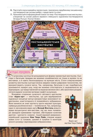 З літератури другої половини ХХ–початку XXI століття
185
6.Підготуйте мультимедійну презентацію, присвячену зарубіжному письменнику-
постмодерністові (на ваш вибір), і представте її в класі.
7.Прокоментуйте інформаційний плакат на тему «Постмодерністське мистецтво»,
створений на основі роботи відомого німецького художника-постмодерніста
Зігмара Польке «Human Snake».
У сучасному суспільстві розширюються форми презентації мистецтва. Сьо-
годні з багатьма творами ми можемо ознайомитися не тільки в музеях та на
виставках, а й навіть безпосередньо на вулицях міста. Стати співучасниками
розвитку мистецтва сьогодні можна завдяки новим цифровим технологіям, які
використовують сучасні митці. Так, наприклад, багатьом із нас подобаються
різноманітні лазерні шоу, іноді ми можемо спостерігати із зацікавленістю за
відеорядом, що представлений на екранах великих міст, або захоплено роздив-
лятися мурали чи всілякі витвори графіті на вулицях.
Яскравою сторінкою сучасного світового мистецтва
став «відео-арт» — мистецтво, що для відображення
художньої концепції митця використовує можливості ві-
деотехніки, комп’ютерного й телевізійного зображення.
Воно виникло як знак протесту проти масової культури,
найвищеуособленняякої—телебачення.Так,наприклад,
один із засновників відео-арту Вольф Фостель влашто-
вував ексцентричні міні-вистави, під час яких телевізо-
ри закидали кремовими тортами, обв’язували колючим
дротом і урочисто «ховали». Інший відомий американо-
корейський художник Нам Чжун Пайк створив моделі
живих істот із головою, руками й тулубом із моніторів
різного розміру і відповідними зображеннями.
УУУУУУУУУУУУ сучасному суспільстві ро
годні з багатьма творами ми
Ìèñòåöüêi ïåðåäçâîíè
Відео-арт
від Нам Чжун Пайка
 