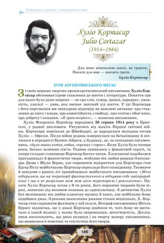 Руйнуючи канони і створюючи нове
186
ІГРИ АРГЕНТИНСЬКОГО МЕСЬЄ
Зі своїх перших творчих кроків аргентинський письменник Хуліо Кор-
тàсар обстоював ігрове ставлення до життя і літератури. Поняття гри
для нього було дуже широке — це гра слів, гумор, іронія, парадокс, умов-
ність, узагалі — уява, яка змінює звичний хід життя. У грі Кортасара
і його персонажів ми знаходимо відповіді на важливі питання: про став-
лення до світу і влади, про самостійність і свободу, про егоїзм і обов’язок,
про доброту і кохання. «Я граю всерйоз», — зазначав письменник.
Хуліо Флоренсіо Кортàсар народився 26 серпня 1914 року в Брюс-
селі, у родині дипломата. Рятуючись від жахіть Першої світової вій-
ни, Кортасари переїхали до Швейцарії, де народилася молодша сестра
Хуліо — Офелія. Після війни родина повернулася на батьківщину й осе-
лилася в передмісті Буенос-Айреса, у будинку, де, за спогадами письмен-
ника, «було повно котів, собак, черепах і сорок». Коли Хуліо було чотири
роки, батько залишив сім’ю. Родина опинилася у фінансовій скруті, та
попри складне становище Кортасар багато читав. Хлопчикові подобалися
пригодницькі й фантастичні твори, особливо він любив романи Олексан-
дра Дюма і Жуля Верна, але справжнім відкриттям для Кортасара став
Едгар По (у майбутньому Кортасар перекладе його оповідання). Таємниче
й невідоме з ранніх літ приваблювало майбутнього письменника: «Мені
відкрилося, що на території фантастичного я відчуваю себе найприрод-
ніше і що я не розрізняю меж між цією територією і реальністю». Пи-
сати Хуліо Кортасар почав з 9-ти років, його першими творами були ві-
рші, написані під впливом кохання до однокласниці. З дитинства Хуліо
був меломаном; він любив класичну музику й танго, але найбільше йому
подобався джаз. З роками захоплення джазом тільки міцнішало, Х. Кор-
тасар став справжнім фахівцем у цій галузі. Біограф письменника Мігель
Ерраєс відзначав, що у джазі Кортасар знайшов те, чого йому не виста-
чало в іншій музиці: у ньому була імпровізація, метатворчість. Дослід-
ники наголошують, що джаз вплинув і на творчу манеру письменника,
що виявилося в тематиці та стилістиці його творів.
Для мене неможливо жити, не граючи.
Писати для мне — значить грати.
Хуліо Кортасар
 