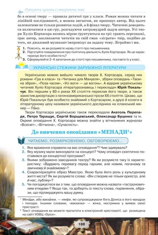 Руйнуючи канони і створюючи нове
188
бо в основі твору — правила дитячої гри у класи. Роман можна читати в
лінійній послідовності, а можна зигзагом, як пропонує автор. Від цього
залежатиме не тільки розвиток подій, а й фінал твору. Читачеві доводить-
ся включатися в цю гру, розгадуючи хитромудрий задум автора. Усі тво-
ри Хуліо Кортасара якоюсь мірою ґрунтуються на грі: грають персонажі,
грає автор, закликаючи читачів на свій смак «зіграти» твір, подібно до
того, як джазовий музикант імпровізує на задану тему. Зіграймо і ми.
1.Поясніть, як ви розумієте назву статті про письменника.
2.Підготуйте повідомлення про політичну діяльність Хуліо Кортасара. Як це харак-
теризує його особистість?
3.Сформулюйте 3–4 запитання до статті про письменника, поставте їх у класі.
До вивчення оповідання«МЕНАДИ1
»
ЧИТАЄМО, РОЗМІРКОВУЄМО, ОБГОВОРЮЄМО...
1.Яке враження справило на вас оповідання2
? Чим здивувало?
2.Яку музику мали виконувати на концерті? Чому оповідач скептично по-
ставився до концертної програми?
3.Якими зображено завсідників театру? Як ви розумієте таку їх характе-
ристику: «Віддають перевагу перед гарним, але новим, поганому та
звичному й знайомому»?
4.Схарактеризуйте образ Маестро. Якою була його роль у культурному
житті міста? Як ви розумієте слова: «Biн створив не тільки оркестр, але
й нас, публіку»?
5.Чи погоджуєтеся ви з тим, що оповідання можна назвати «гастрономіч-
ним етюдом»? Якщо так, то доберіть із тексту слова, порівняння, обра-
зи, що підтверджують вашу думку.
1
Менàди, або вакхàнки, — німфи, які супроводжували бога Діоніса в його мандрах
і походах. Іншими словами, «вакханка» — жінка, нестримна у виявах своєї
пристрасті.
2
Текст оповідання ви можете прочитати в електронній хрестоматії, що розміщена
на сайті УОВЦ «Оріон».
?
Українською мовою вийшло чимало творів Х. Кортасара, серед них
романи «Гра в класи» та «Читанка для Мануеля», збірки оповідань «Таєм-
на зброя», «Поза часом«, «Усі вогні — це вогонь». А відкрив українському
читачеві Хуліо Кортасара літературознавець і перекладач Юрій Покаль-
чук. Він першим у 80-х роках ХХ століття переклав його твори, а також
захистив дисертацію з латиноамериканської прози ХХ століття. Цікаво, що
Юрій Покальчук був особисто знайомий з Кортасаром, а друзі й колеги в
літературному цеху називали українського дослідника на іспанський ма-
нер — Пàко.
Твори Кортасара українською також перекладали Анатоль Перепа-
дя, Петро Таращук, Сергій Борщевський, Олександр Буценко та ін.
Окремі оповідання Х. Кортасара можна знайти у вітчизняних журналах
«Всесвіт», «Вітчизна», «Сучасність».
УКРАЇНСЬКІ СТЕЖИНИ ЗАРУБІЖНОЇ ЛІТЕРАТУРИ
 