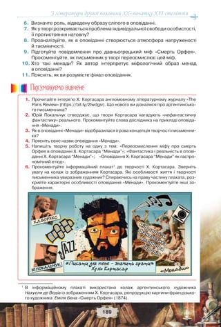 З літератури другої половини ХХ–початку XXI століття
189
6.Визначте роль, відведену образу сліпого в оповіданні.
7.Як у творі розкривається проблема індивідуальної свободи особистості,
її протистояння натовпу?
8.Проаналізуйте, як в оповіданні створюється атмосфера напруженості
й таємничості.
9.Підготуйте повідомлення про давньогрецький міф «Смерть Орфея».
Прокоментуйте, як письменник у творі переосмислює цей міф.
10.Хто такі менади? Як автор інтерпретує міфологічний образ менад
в оповіданні?
11.Поясніть, як ви розумієте фінал оповідання.
1. Прочитайте інтерв’ю Х. Кортасара англомовному літературному журналу «The
Paris Review» (https://bit.ly/2twdgiv). Що нового ви дізналися про аргентинсько-
го письменника?
2. Юрій Покальчук стверджує, що твори Кортасара нагадують «нефантастичну
фантастику» реального. Прокоментуйте слова дослідника на прикладі оповіда-
ння «Менади».
3. Як в оповіданні «Менади» відобразилася ігрова концепція творчості письменни-
ка?
4. Поясніть сенс назви оповідання «Менади».
5. Напишіть творчу роботу на одну з тем: «Переосмислення міфу про смерть
Орфея в оповіданні Х. Кортасара “Менади”»; «Фантастика і реальність в опові-
данні Х. Кортасара “Менади”»;«Оповідання Х. Кортасара “Менади” як гастро-
номічний етюд».
6. Прокоментуйте інформаційний плакат1
до творчості Х. Кортасара. Зверніть
увагу на колаж із зображенням Кортасара. Які особливості життя і творчості
письменника увиразнив художник? Спираючись на праву частину плаката, роз-
крийте характерні особливості оповідання «Менади». Прокоментуйте інші зо-
браження.
1
В інформаційному плакаті використано колаж аргентинського художника
Нахуеля де Ведіа із зображенням Х. Кортасара, репродукцію картини французько-
го художника Еміля Бена «Смерть Орфея» (1874).
Ïiäñóìîâóc-ìî âèâ÷åíå
 