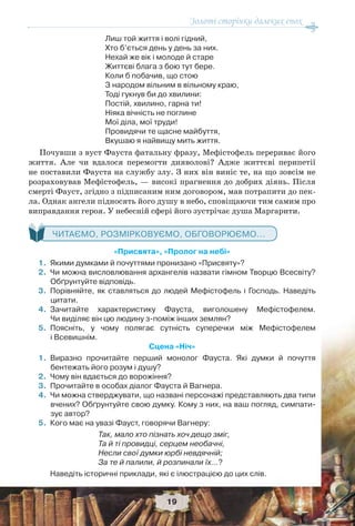 Золоті сторінки далеких епох
19
Лиш той життя і волі гідний,
Хто б’ється день у день за них.
Нехай же вік і молоде й старе
Життєві блага з бою тут бере.
Коли б побачив, що стою
З народом вільним в вільному краю,
Тоді гукнув би до хвилини:
Постій, хвилино, гарна ти!
Ніяка вічність не поглине
Мої діла, мої труди!
Провидячи те щасне майбуття,
Вкушаю я найвищу мить життя.
Почувши з вуст Фауста фатальну фразу, Мефістофель перериває його
життя. Але чи вдалося перемогти дияволові? Адже життєві перипетії
не поставили Фауста на службу злу. З них він виніс те, на що зовсім не
розраховував Мефістофель, — високі прагнення до добрих діянь. Після
смерті Фауст, згідно з підписаним ним договором, мав потрапити до пек-
ла. Однак ангели підносять його душу в небо, сповіщаючи тим самим про
виправдання героя. У небесній сфері його зустрічає душа Маргарити.
ЧИТАЄМО, РОЗМІРКОВУЄМО, ОБГОВОРЮЄМО...
«Присвята», «Пролог на небі»
1.Якими думками й почуттями пронизано «Присвяту»?
2.Чи можна висловлювання архангелів назвати гімном Творцю Всесвіту?
Обґрунтуйте відповідь.
3.Порівняйте, як ставляться до людей Мефістофель і Господь. Наведіть
цитати.
4.Зачитайте характеристику Фауста, виголошену Мефістофелем.
Чи виділяє він цю людину з-поміж інших землян?
5.Поясніть, у чому полягає сутність суперечки між Мефістофелем
і Всевишнім.
Сцена «Ніч»
1.Виразно прочитайте перший монолог Фауста. Які думки й почуття
бентежать його розум і душу?
2.Чому він вдається до ворожіння?
3.Прочитайте в особах діалог Фауста й Вагнера.
4.Чи можна стверджувати, що названі персонажі представляють два типи
вчених? Обґрунтуйте свою думку. Кому з них, на ваш погляд, симпати-
зує автор?
5.Кого має на увазі Фауст, говорячи Вагнеру:
Так, мало хто пізнать хоч дещо зміг,
Та й ті провидці, серцем необачні,
Несли свої думки юрбі невдячній;
За те й палили, й розпинали їх…?
Наведіть історичні приклади, які є ілюстрацією до цих слів.
 