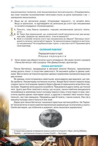 Руйнуючи канони і створюючи нове
192
талановитих читачів, ніж талановитих письменників». Сподіваємось,
що саме такими талановитими читачами стали за роки навчання і ви —
завтрашні випускники.
 Якщо ви не прочитали розділ «Сторінками творчості», то читайте його.
Якщо ж прочитали, то відповідайте на запитання до статті про письменника
та читайте оповідання «Скляний равлик».
1. Поясніть, чому Павича називають «першим письменником третього тисячо-
ліття».
2. М. Павич був переконаний, що «класичний спосіб прочитання книг уже вичер-
пав себе, прийшов час змінити його». А ви як вважаєте?
3. Який зі способів читання статті про письменника ви обрали? Змінивши послі-
довність читання, прочитайте її вдруге. Чи змінилося ваше сприйняття життєпи-
су письменника? Чи сподобалося вам «грати» з текстом статті? Прокоментуйте
свою відповідь.
СКЛЯНИЙ РАВЛИК1
Передсвяткова історія
П е р ш е п е р е х р е с т я
 Читач може сам обрати початок цього оповідання. Він може почати з розділу
«Панна Хатчепсут» або з розділу «Пан Давид Сенмут, архітектор».
ПАННА ХАТЧЕПСУТ
Панна Хатчепсут, продавщиця в магазині жіночої білизни, прокинулася
знову досить пізно і з почуттям самотності. Їй наснився дзбан із двома ший-
ками. Вві сні вино зв’язалося вузлом і двома струменями наповнило водночас
два келихи.
Як завжди, коли почувалась самотньою, вона відразу здогадалася, що тре-
ба зробити. Насамперед поглянула на річки. Хмари були несилі накрити воду,
пливли проти течії вздовж правого берега Дунаю й перепиняли вітри біля гир-
ла Сави. Надвечір вона рушила на роботу. Працювала в другу зміну, до пізньої
ночі. Цього дня біля газетного кіоску, що на розі, панна помітила вишуканого
незнайомця в зимовому пальті кольору чорного лаку, стала поруч із ним, про-
стягла однією рукою газетяреві гроші, а другою з панової лівої кишені поцу-
пила річ, яку там намацала. Продавець дав їй газету, і панна зникла. Пан сів у
машину кольору свого пальта й теж зник.
Зараз для панни Хатчепсут лишилася простіша частина роботи. На Теразі-
ях2
вона витягла зі своєї сумочки малесеньке дзеркальце та втупилась у нього.
Своїм виглядом, що побачила в дзеркалі, вона лишилася задоволена:
1
Інтерактивну версію оповідання можна знайти в Інтернеті: https://bit.ly/2GQrjbx
2
Терàзіє — центральна площа у столиці Сербії — Белграді.
?
 