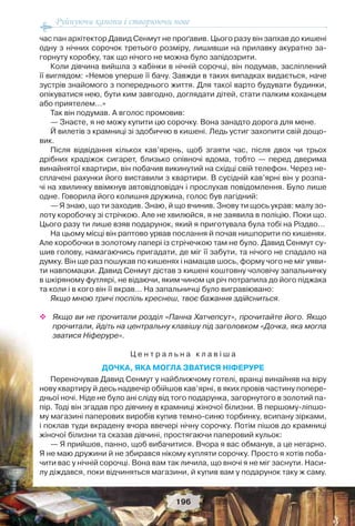 Руйнуючи канони і створюючи нове
196
час пан архітектор Давид Сенмут не проґавив. Цього разу він запхав до кишені
одну з нічних сорочок третього розміру, лишивши на прилавку акуратно за-
горнуту коробку, так що нічого не можна було запідозрити.
Коли дівчина вийшла з кабінки в нічній сорочці, він подумав, засліплений
її виглядом: «Немов уперше її бачу. Завжди в таких випадках видається, наче
зустрів знайомого з попереднього життя. Для такої варто будувати будинки,
опікуватися нею, бути ким завгодно, доглядати дітей, стати палким коханцем
або приятелем…»
Так він подумав. А вголос промовив:
— Знаєте, я не можу купити цю сорочку. Вона занадто дорога для мене.
Й вилетів з крамниці зі здобиччю в кишені. Ледь устиг захопити свій дощо-
вик.
Після відвідання кількох кав’ярень, щоб згаяти час, після двох чи трьох
дрібних крадіжок сигарет, близько опівночі вдома, тобто — перед дверима
винайнятої квартири, він побачив викинутий на східці свій телефон. Через не-
сплачені рахунки його виставили з квартири. В сусідній кав’ярні він у розпа-
чі на хвилинку ввімкнув автовідповідач і прослухав повідомлення. Було лише
одне. Говорила його колишня дружина, голос був лагідний:
— Я знаю, що ти заходив. Знаю, й що вчинив. Знову ти щось украв: малу зо-
лоту коробочку зі стрічкою. Але не хвилюйся, я не заявила в поліцію. Поки що.
Цього разу ти лише взяв подарунок, який я приготувала була тобі на Різдво…
На цьому місці він раптово урвав послання й почав нишпорити по кишенях.
Але коробочки в золотому папері із стрічечкою там не було. Давид Сенмут су-
шив голову, намагаючись пригадати, де міг її забути, та нічого не спадало на
думку. Він ще раз пошукав по кишенях і намацав шось, форму чого не міг уяви-
ти навпомацки. Давид Сенмут дістав з кишені коштовну чоловічу запальничку
в шкіряному футлярі, не відаючи, яким чином ця річ потрапила до його піджака
та коли і в кого він її вкрав… На запальничці було вигравіювано:
Якщо мною тричі поспіль креснеш, твоє бажання здійсниться.
 Якщо ви не прочитали розділ «Панна Хатчепсут», прочитайте його. Якщо
прочитали, йдіть на центральну клавішу під заголовком «Дочка, яка могла
зватися Ніферуре».
Ц е н т р а л ь н а к л а в і ш а
ДОЧКА, ЯКА МОГЛА ЗВАТИСЯ НІФЕРУРЕ
Переночував Давид Сенмут у найближчому готелі, вранці винайняв на віру
нову квартиру й десь надвечір обійшов кав’ярні, в яких провів частину попере-
дньої ночі. Ніде не було ані сліду від того подарунка, загорнутого в золотий па-
пір. Тоді він згадав про дівчину в крамниці жіночої білизни. В першому-ліпшо-
му магазині паперових виробів купив темно-синю торбинку, всипану зірками,
і поклав туди вкрадену вчора ввечері нічну сорочку. Потім пішов до крамниці
жіночої білизни та сказав дівчині, простягаючи паперовий кульок:
— Я прийшов, панно, щоб вибачитися. Вчора я вас обманув, а це негарно.
Я не маю дружини й не збирався нікому купляти сорочку. Просто я хотів поба-
чити вас у нічній сорочці. Вона вам так личила, що вночі я не міг заснути. Наси-
лу діждався, поки відчиняться магазини, й купив вам у подарунок таку ж саму.
 