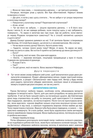 З літератури другої половини ХХ–початку XXI століття
197
— Вона не така сама, — посміхнулась дівчина, — ця третього розміру.
Почувши, молодик упав у крісло. Він був збентежений. Нарешті мовив
із відчаєм у голосі:
— До речі, я хотів у вас щось спитати… Чи не забув я тут учора пакуночка
в золотому папері?
— Пакуночок у золотому папері? Переповитий стрічечкою?
— Атож, атож!
— Тут ви його не забули, — рішуче відповіла дівчина, — я б його зна-
йшла і могла б, як ми завжди робимо, коли покупці щось у нас забувають,
повернути… Та зараз я запитаю вас про інше. Що ви робите, коли ввече-
рі перед Різдвом почуваєтеся самотньо? Чи є спосіб непомітно щезнути
з цього світу?
Давид Сенмут уражено дивився на неї. Її вії зачіпали брови і створювали
там безлад. З її очей було видно, що вічність є несиметричною. Він спитав:
— Чи ви мали колись дочку? Багато, багато років тому.
— Гадаєте, чотири тисячі років тому? Може, й мала. Та зараз не маю.
Й тому на свята я сама. Ви хотіли б прийти на Святвечір до мене доглянути її?
— Кого?
— Та ту дочку, якої не маю. Ось вам моя адреса.
— Охоче, — відказав молодик, поцілував продавщицю у вухо й пішов.
У дверях він зупинився й докинув:
— Я знаю її ім’я.
— Чиє?
— Та цієї дочки, якої не маєте. Вона звалася Ніферуре.
Д р у г е п е р е х р е с т я
 Тут читач може знову вибрати свій шлях, щоб визначитися щодо двох ре-
зультатів оповідання. Розділ «Декоративна свічка» подає трагічний кінець
оповідання, а розділ «Запальничка» має happy end. Автор у будь-якому
разі радить прочитати обидва закінчення, оскільки лише в оповіданнях
можуть існувати дві різні кінцівки, не так як у житті.
ДЕКОРАТИВНА СВІЧКА
Панна Хатчепсут любила тварин, особливо котів, обожнювала імпортні
парфуми та імпортні квіти. Проте, для цих своїх уподобань не мала достатніх
прибутків. У неї не було грошей навіть на поганеньке цуценя. До Святвечора
вона ледь спромоглась на рибу та локшину, щоб приготувати її зі сливами.
Про подарунки, звичайно, не могла й мріяти. Після того як приготувала вече-
рю, вона вдяглася, чорною фарбою низько опустила внутрішні кутики очей,
віддаливши їх від носа, а зовнішні подовжила жирною лінією майже до вух.
Чоло перев’язала стрічкою. Верхня губа була рівно підведена, а нижня — під-
креслено вивернута. Їй стало добре, вона була задоволена своїм виглядом,
неначе завойовник перед походом. Вона підійшла до вікна, поглянула на річки
й зробила висновок:
— Хмари перейшли воду.
Потім обережно розгорнула золотавий папір і вийняла скляного равлика,
їй не подобався сріблястий пісок, яким було наповнено скляний панцир. Пан-
на Хатчепсут обережно вийняла воскову затичку й висипала вміст равлика
 