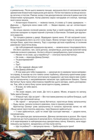 Руйнуючи канони і створюючи нове
198
в умивальник. Після цього вимила панцир, висушила його й наповнила своїм
ароматним блакитним порошком для ванни. Потім поставила на місце воско-
ву затичку з ґнотом. Равлик знову став декоративною свічкою й дивно миготів
блакитними нутрощами. Колір равлика зараз нагадував очі хлопця, приходу
якого вона чекала.
— Атлантидно-блакитні, — мовила панна, й слова ці її саму здивували. —
Дурниці, — буркнула вона сама собі. — Звідки відомо, що це «атлантидно-
блакитне»?
За кілька хвилин скляний равлик знову був у своїй коробочці, загорнутий
золотим папером та перев’язаний стрічкою із бантиком. Готовий для вручен-
ня в дарунок.
Тут почувся дзвінок у двері. Відвідувач приніс вино. Й той лагідний голос.
Вона посадовила його за стіл і сіла поруч. Взяла чотири горіхи й кинула їх на
чотири боки, хрестячи кімнату. Тоді з шухляди дістала коробочку зі скляним
равликом і простягла йому.
— Це тобі різдвяний подарунок від мене, — мовила вона і поцілувала його.
Очі його засяяли, і він, наче дитина, затремтівши, розгорнув золотий папір
і вийняв скляного равлика. На його обличчі закарбувалось приголомшення.
— Невже ти не знав, що у коробочці? — спитала панна Хатчепсут.
— Не знав,— відказав Давид Сенмут.
— Ти розчарований?
— Так.
— Так?
— Ні. Він чудовий. Дякую тобі!
Потім Давид обійняв її.
— Я теж маю для тебе подарунок, — докинув він із наміром трохи виправи-
ти справу, й поклав на стіл темно-синю торбинку, обсипану крихітними дзер-
кальцями. Панна Хатчепсут розгорнула подарунок і дістала звідти вже знайо-
му їй запальничку з вигравіюваним написом про здійснення бажань. Панна
Хатчепсут була трохи збентежена перебігом цього вечора, навіть розчарова-
на. Тож, аби зі свого боку трохи залагодити справу, заявила:
— Я знаю, як тебе звати.
— Звідки?
— Не знаю звідки, але знаю. До того ж давно. Може, вгадала по запаху.
Тебе звати Сенмут.
— Уперше чую. Що за ідея! — Він поставив равлика на срібне блюдце, щоб
вечеряти при запаленій свічці.
— Як гарно! — вигукнула панна Хатчепсут, простягши йому запальничку:
— Будь ласка, запали скляного равлика, поки я принесу вечерю.
Архітектор Сенмут узяв запальничку й голосно прочитав напис на ній:
«Якщо мене тричі поспіль креснеш, твоє бажання здійсниться».
— І таки здійсниться, щоб ти знав! Ще сьогодні ввечері, — додала вона,
посміхаючись.
Тут він креснув раз запальничкою. Дівчина заплескала в долоні. Він підніс
пломінчик до ґноту равлика й запалив його. Скляний равлик заблищав на сто-
лі й перетворився в найпрекраснішу декоративну свічку. Кімната, наче відді-
лившись од підлоги, занурилась у м’яку кулю світла.
— Що ти робиш?! — вигукнула панна.— Треба креснути тричі!
 