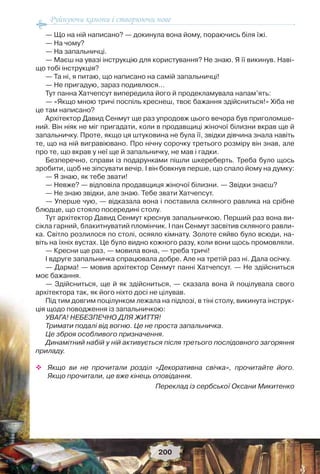 Руйнуючи канони і створюючи нове
200
— Що на ній написано? — докинула вона йому, пораючись біля їжі.
— На чому?
— На запальничці.
— Маєш на увазі інструкцію для користування? Не знаю. Я її викинув. Наві-
що тобі інструкція?
— Та ні, я питаю, що написано на самій запальничці!
— Не пригадую, зараз подивлюся…
Тут панна Хатчепсут випередила його й продекламувала напам’ять:
— «Якщо мною тричі поспіль креснеш, твоє бажання здійсниться!» Хіба не
це там написано?
Архітектор Давид Сенмут ще раз упродовж цього вечора був приголомше-
ний. Він ніяк не міг пригадати, коли в продавщиці жіночої білизни вкрав ще й
запальничку. Проте, якщо ця штуковина не була її, звідки дівчина знала навіть
те, що на ній вигравіювано. Про нічну сорочку третього розміру він знав, але
про те, що вкрав у неї ще й запальничку, не мав і гадки.
Безперечно, справи із подарунками пішли шкереберть. Треба було щось
зробити, щоб не зіпсувати вечір. І він бовкнув перше, що спало йому на думку:
— Я знаю, як тебе звати!
— Невже? — відповіла продавщиця жіночої білизни. — Звідки знаєш?
— Не знаю звідки, але знаю. Тебе звати Хатчепсут.
— Уперше чую, — відказала вона і поставила скляного равлика на срібне
блюдце, що стояло посередині столу.
Тут архітектор Давид Сенмут креснув запальничкою. Перший раз вона ви-
сікла гарний, блакитнуватий пломінчик. І пан Сенмут засвітив скляного равли-
ка. Світло розлилося по столі, осяяло кімнату. Золоте сяйво було всюди, на-
віть на їхніх вустах. Це було видно кожного разу, коли вони щось промовляли.
— Кресни ще раз, — мовила вона, — треба тричі!
І вдруге запальничка спрацювала добре. Але на третій раз ні. Дала осічку.
— Дарма! — мовив архітектор Сенмут панні Хатчепсут. — Не здійсниться
моє бажання.
— Здійсниться, ще й як здійсниться, — сказала вона й поцілувала свого
архітектора так, як його ніхто досі не цілував.
Під тим довгим поцілунком лежала на підлозі, в тіні столу, викинута інструк-
ція щодо поводження із запальничкою:
УВАГА! НЕБЕЗПЕЧНО ДЛЯ ЖИТТЯ!
Тримати подалі від вогню. Це не проста запальничка.
Це зброя особливого призначення.
Динамітний набій у ній активується після третього послідовного загоряння
приладу.
 Якщо ви не прочитали розділ «Декоративна свічка», прочитайте його.
Якщо прочитали, це вже кінець оповідання.
Переклад із сербської Оксани Микитенко
 