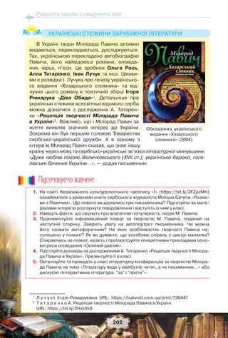 Руйнуючи канони і створюючи нове
202
В Україні твори Мілорада Павича активно
видаються, перекладаються, досліджуються.
Так, українською перекладено автобіографію
Павича, його найвідоміші романи, оповіда-
ння, вірші, п’єси. Це зробили Ольга Рось,
Алла Татаренко, Іван Лучук та інші. Цікави-
ми є розвідка І. Лучука про генезу українсько-
го видання «Хозарського словника» та від-
луння цього роману в поетичній збірці Ігоря
Римарука «Діва Обида»1
. Детальніше про
українські стежини всесвітньо відомого серба
можна дізнатися з дослідження А. Татарен-
ко «Рецепція творчості Мілорада Павича
в Україні»2
. Важливо, що і Мілорад Павич за
життя виявляв значний інтерес до України.
Зокрема він був першим головою Товариства
сербсько-української дружби. А в одному з
інтерв’ю Мілорад Павич сказав, що знає нашу
країну через мову та сербсько-українські зв’язки літературної минувшини.
«Дуже люблю поезію Величковського (XVІІ ст.), українське бароко, гого-
лівське бачення України…», — додав письменник.
1
Л у ч у к І. Ігоре-Римарукіана. URL: https://bukvoid.com.ua/print/?30447
2
Т а т а р е н к о А. Рецепція творчості Мілорада Павича в Україні.
URL: https://bit.ly/2HxkXk8
УКРАЇНСЬКІ СТЕЖИНИ ЗАРУБІЖНОЇ ЛІТЕРАТУРИ
1. На сайті Незалежного культурологічного часопису «Ї» (https://bit.ly/2FZpzMH)
ознайомтеся з уривками книги сербського журналіста Мілоша Євтича «Розмо-
ви з Павичем». Що нового ви дізнались про письменника? Підготуйте за мате-
ріалами інтерв’ю розгорнуте повідомлення і виступіть із ним у класі.
2. Наведіть факти, що свідчать про всесвітню популярність творів М. Павича.
3. Прокоментуйте інформаційний плакат за творчістю М. Павича, поданий на
наступній сторінці. Зверніть увагу на автопортрет письменника. Чи можна
його назвати метафоричним? На яких особливостях творчості Павича на-
голошено у плакаті? Як ви думаєте, що уособлює спіраль у центрі малюнка?
Спираючись на плакат, назвіть і проілюструйте конкретними прикладами осно-
вні риси оповідання «Скляний равлик».
4. Підготуйте доповідь за дослідженням А. Татаренко «Рецепція творчості Мілора-
да Павича в Україні». Презентуйте її в класі.
5. Організуйте та проведіть у класі літературну конференцію за творчістю Мілора-
да Павича на тему «Літературу веде у майбутнє читач, а не письменник…» або
дискусію «Інтерактивна література: “за” і “проти”».
Ïiäñóìîâóc-ìî âèâ÷åíå
Обкладинка українського
видання «Хозарського
словника» (2004)
 