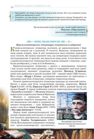 Руйнуючи канони і створюючи нове
204
«МИ — ЖИВІ, МИ НЕ ВМЕРЛИ, МИ — Є!»
(Кримськотатарська література: повернення із забуття)
Кримськотатарська література належить до давньописемних і бере
свій початок ще в далекому VІ столітті. Водночас, незважаючи на
свою давню історію, вона й досі залишається мало відомою широкому
колу читачів. Це можна пояснити тим, що літературна спадщина крим-
ців віддзеркалює ті трагедії, які випали на їхню долю. І хоча багато чого
з кримськотатарської літератури було свідомо знищено і втрачено, спро-
буємо розібратися, у чому ж її особливість…
Кримськотатарська література є однією з тюркомовних літератур
і має кілька етапів свого розвитку. Одна із стародавніх пам’яток крим-
ськотатарської писемної літератури належить Махмуду К’иримли,
який жив приблизно в другій половині XII – першій чверті XIII століть.
Його поему «Юсуф і Зеліха» дослідники визначають як найстарішу з
письмових пам’яток літератури, створених тюркською мовою.
Розквіт кримськотатарської літератури припадає на ханський період.
Багато з ханів самі були талановитими поетами, наприклад, Менглі
Гірай І (1445–1515), Борагази Гірай ІІ (1552–1607), відомий також під
іменем Газайї. У народі особливим успіхом користувалися поеми Газайї
«Троянда й соловей» і «Млинове колесо»,
перекладені українською Іваном Франком.
Пізніше у кримських татар була
популярною творчість мандрівних поетів,
які виконували свої вірші в супроводі му-
зичного інструмента — саза. Найвидатні-
шими з них були Ашик Умер (1621–1707)
і Мустафа Джевхері (?–1715).
Період нової кримськотатарської літе-
ратури справедливо пов’язують із діяльні-
стю великого просвітителя, письменника,
педагога Ісмаїла Гаспринського (1851–
1914).Йоговважаютьсправжнім«патріар-
хом кримськотатарської писемності»,
Це величезний пласт культури, який треба вивчати.
Наріман Абдульваапов,
кримськотатарський історик
і літературознавець
 Пригадайте, які твори літератури Сходу ви вже читали. Які з них справили на вас
найбільше враження й чому?
 Розкажіть, що вам відомо з історії кримськотатарського народу. Поміркуйте, які
історичні й культурні події об’єднують український і кримськотатарський народи.
Володимир Слєпченко.
Портрет Ісмаїла Гаспринського
(2014)
 