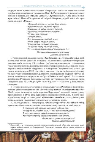 З літератури другої половини ХХ–початку XXI століття
205
творцем нової кримськотатарської літератури, оскільки саме він заклав
у ній основи оповідання та роману. Перу І. Гаспринського належать такі
романи і повісті, як «Молла Аббас», «Арслан-к’из», «Сто років пото-
му» та інші. Писав Гаспринський і вірші. Зокрема, рідній землі він при-
святив поезію «Крим»:
«Зелений острів» — так зве його кожен.
Чудовий острів, чарівний Крим!
Крим наш на чайку крилату схожий,
Що понад морем летить голубим.
Тут все, як в легенді:
Печери, скелі,
Лоз виноградних зміїний згин,
Річки, озера, людські оселі,
Чорні папахи стрімких вершин.
Тут давню казку нашіптує море,
Тут — в танці й музиці пам’ять племен. […]
Переклад із кримськотатарської
Данила Кононенка
І. Гаспринський видавав газету «Терджиман» («Перекладач»), в якій
з’являлися твори багатьох молодих і талановитих кримськотатарських
письменників початку ХХ століття. Ідеї цього письменника і громадсько-
го діяча вплинули на реформу кримськотатарської школи, сприяли появі
перших національних підручників. Авторитет Гаспринського у світі був
таким великим, що 1910 року його кандидатуру за соціально-політичну
та культурно-просвітницьку діяльність французький журнал «Revue du
monde musulman» висунув на здобуття Нобелівської премії. Як зазначає
дослідниця Гульнара Бекірова, сьогодні актуально звучить відоме гасло
Гаспринського «Тільда, фікірде, іште Бірлік» — «Єдність у мові, вірі та
справах».
В історію кримськотатарської літератури часів Російської імперії на-
завжди увійшов видатний син цього народу Номан Челебіджихан (1885–
1918), один із організаторів першого Курултаю1
, перший голова уряду
проголошеної в 1917 році Кримської народної республіки. У його най-
відомішому творі — оповіданні «Молитва ластівок» — від імені учня
розповідається про закриття кримськотатарських шкіл.
Н. Челебіджихан — автор вірша «Я присягнувся!» («Ant etkenmen!»),
що став національним гімном кримських татар, в якому є такі рядки:
Я поклявся, мій народе, що зцілю тебе від ран.
Не бур’ян ви, браття милі, — чом зогнити вам дотла?
А не стане в мене духу йти на муку задля вас —
Хай гаряча кров у серці запечеться, мов смола.
Переклад із кримськотатарської
Галини Михайловської
1
Курултàй — у тюркських народів загальнонаціональний з'їзд, під час якого вирі-
шують найважливіші проблеми нації. Початково означав збори князів, пізніше —
збори народу.
 