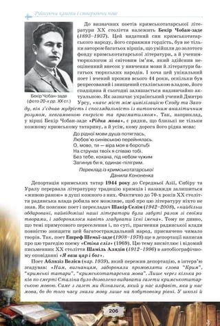 Руйнуючи канони і створюючи нове
206
До визначних поетів кримськотатарської літе-
ратури ХХ століття належить Бекір Чобан-заде
(1893–1937). Цей видатний син кримськотатар-
ського народу, його справжня гордість, був не тіль-
ки автором багатьох віршів, що увійшли до золотого
фонду кримськотатарської літератури, а й ученим-
тюркологом зі світовим ім’ям, який здійснив не-
оціненний внесок у вивчення мови й літератури ба-
гатьох тюркських народів. І хоча цей унікальний
поет і вчений прожив всього 44 роки, оскільки був
репресований і знищений сталінською владою, його
спадщина й сьогодні залишається надзвичайно ак-
туальною. Як зазначає український учений Дмитро
Урсу, «наче міст між цивілізацією Сходу та Захо-
ду, він з’єднав мудрість і споглядальність із витонченим аналітичним
розумом, невгамовною енергією та прагматизмом». Так, наприклад,
у вірші Бекір Чобан-заде «Рідна мова», є рядки, що близькі не тільки
кожному кримському татарину, а й усім, кому дорога його рідна мова:
До рідної мови душа потяглась,
Любов’ю синівською перейнялась.
О, мово, ти — віра моя в боротьбі
На струнах твоїх я співаю тобі.
Без тебе, кохана, під небом чужим
Загинув би я, одинак-пілігрим.
Переклад із кримськотатарської
Данила Кононенка
Депортація кримських татар 1944 року до Середньої Азії, Сибіру та
Уралу перервала літературну традицію кримців і назавжди залишиться
«живою раною» в душі кожного з них. Фактично до 70-х років ХХ століт-
тя радянська влада робила все можливе, щоб про цю літературу ніхто не
знав. Як пояснює поет і перекладач Шакір Селім (1942–2008), «найбільш
обдаровані, найвідоміші наші літератори були забуті разом зі своїми
творами, і заборонялося навіть згадувати їхні імена». Тому не дивно,
що темі примусового переселення і, по суті, прагнення радянської влади
повністю знищити цей багатостраждальний народ, присвячено чимало
творів. Так, поет Ешреф Шемьї-заде (1908–1978) ще в депортації написав
про цю трагедію поему «Стіна сліз» (1969). Цю тему висвітлює і відомий
письменник ХХ століття Шаміль Алядін (1912–1996) в автобіографічно-
му оповіданні «Я ваш цар і бог».
Поет Аблязіз Велієв (нар. 1939), який пережив депортацію, в інтерв’ю
згадував: «Нам, вигнанцям, забороняли промовляти слова “Крим”,
“кримські татари”, “кримськотатарська мова”. Лише через кілька ро-
ків по смерті Сталіна було дозволено видавати газети кримськотатар-
ською мовою. Саме з газет ми дізналися, який у нас алфавіт, яка у нас
мова, бо до того часу знали мову лише на побутовому рівні. У школі й
Бекір Чобан-заде
(фото 20-х рр. ХХ ст.)
 