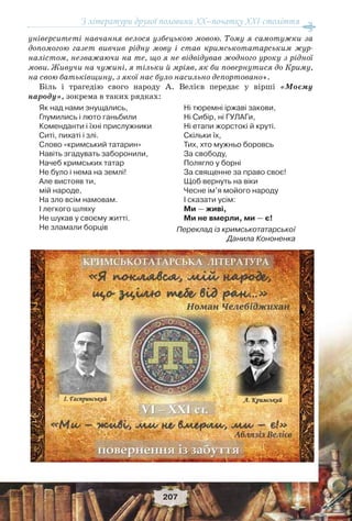 З літератури другої половини ХХ–початку XXI століття
207
університеті навчання велося узбецькою мовою. Тому я самотужки за
допомогою газет вивчив рідну мову і став кримськотатарським жур-
налістом, незважаючи на те, що я не відвідував жодного уроку з рідної
мови. Живучи на чужині, я тільки й мріяв, як би повернутися до Криму,
на свою батьківщину, з якої нас було насильно депортовано».
Біль і трагедію свого народу А. Велієв передає у вірші «Моєму
народу», зокрема в таких рядках:
Як над нами знущались,
Глумились і люто ганьбили
Коменданти і їхні прислужники
Ситі, пихаті і злі.
Слово «кримський татарин»
Навіть згадувать заборонили,
Начеб кримських татар
Не було і нема на землі!
Але вистояв ти,
мій народе,
На зло всім намовам.
І легкого шляху
Не шукав у своєму житті.
Не зламали борців
Ні тюремні іржаві закови,
Ні Сибір, ні ГУЛАГи,
Ні етапи жорстокі й круті.
Скільки їх,
Тих, хто мужньо боровсь
За свободу,
Полягло у борні
За священне за право своє!
Щоб вернуть на віки
Чесне ім’я мойого народу
І сказати усім:
Ми — живі,
Ми не вмерли, ми — є!
Переклад із кримськотатарської
Данила Кононенка
 