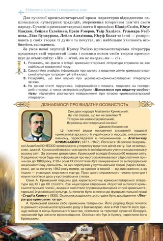 Руйнуючи канони і створюючи нове
208
Для сучасної кримськотатарської прози характерно відродження на-
ціональних культурних традицій, збереження історичної пам’яті свого
народу. Сучасні кримськотатарські поети й прозаїки: Шакір Селім, Юнус
Кандим, Сейран Сулейман, Ервін Умеров, Таїр Халілов, Гульнара Усеї-
нова, Ліля Буджурова, Лейля Алядінова, Юсуф Болат та інші — розкри-
вають у своїх творах ті думки та почуття, які найбільше хвилюють осо-
бистість сьогодення.
За умов нової окупації Криму Росією кримськотатарська література
продовжує свій тернистий шлях і кожним новим своїм твором проголо-
шує до всього світу: «Ми — живі, ми не вмерли, ми — є!».
1. Розкажіть, які факти з історії кримськотатарської літератури справили на вас
найбільше враження й чому.
2. Самостійно знайдіть інформацію про одного з видатних діячів кримськотатар-
ської культури та презентуйте її в класі.
3. Розкрийте, що вам відомо про українсько-кримськотатарські літературні
зв’язки.
4. На основі статті підручника, інформаційного плаката, поданого на попере-
дній сторінці, а також матеріалів рубрики «Дізнаємося про видатну особис-
тість» підготуйте розгорнуте повідомлення про історію кримськотатарської
літератури.
?
Син двох народів Агатангел Кримський.
Ну, хто сказав, що ми не земляки?!
Татарин він навіки український,
Вкраїнець він татарський на віки!
Данило Кононенко
Ці поетичні рядки присвячені справжній гордості
кримськотатарського й українського народів, унікальному
вченому, перекладачеві й письменникові — Агатангелу
КРИМСЬКОМУ (1871–1942). Його ім’я 16 сесією Генераль-
ної Асамблеї ЮНЕСКО затверджено у переліку видатних діячів світу. І це не випад-
ково, адже А. Кримський вважається одним із найвідоміших учених-сходознавців у
всьому світі. За різними джерелами, Кримський володів близько 60 мовами світу.
У радянські часи будь-яка інформація про нього замовчувалася з ідеологічних при-
чин аж до 1980 року. У 30-і роки ХХ століття він був звинувачений за антирадянську
націоналістичну діяльність, за що перебував у Кустанайській тюрмі (зараз Казах-
стан), де на початку 1942 року помер, за однією із версій — від виснаження, а за
іншою — унаслідок жорстоких тортур. Прах цього справжнього титана культури і
науки покоїться десь у кустанайських степах.
Саме А. Кримський першим дав характеристику кримськотатарської літера-
тури від ХІІ і до ХХ століття, був ініціатором створення «Короткої антології крим-
ськотатарської поезії», видання якої стало справжнім явищем в історії кримськота-
тарської й української культур. Антологію було внесено до фундаментальної праці
«Студії з Криму» (1930). Окремим розділом у цих студіях було дослідження «Літе-
ратура кримських татар».
А. Кримський вважав себе кримським татарином. Його родовід бере початок
із давнього кримськотатарського роду з Бахчисараю. Але в XVII столітті його пра-
щур виїхав із місць Кримського ханства, оселився на території сучасної Білорусі,
змушений був змінити віросповідання. Оскільки він був із Криму, охрестили його
Кримським.
ДІЗНАЄМОСЯ ПРО ВИДАТНУ ОСОБИСТІСТЬ
 