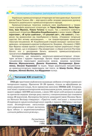 З літератури другої половини ХХ–початку XXI століття
209
Читачеві ХХІ століття
1944 рік трагічним відблиском назавжди увійшов в історію кримсько-
татарського народу. Протягом 18–20 травня, тільки за офіційними да-
ними радянської влади, було примусово виселено 191044 осіб. Iсторики,
пов’язанi з кримськотатарським нацiональним рухом, наводять інші вра-
жаючі цифри: 423 000 виселених, з яких 195 тисяч осіб загинуло в дорозi
та протягом перших пiвтора року життя у спецпоселеннях (це становить
понад 46 вiдсоткiв). Експертка Інституту демократії імені Пилипа Орли-
ка Наталія Беліцер стверджує: «Трагічні події, пов’язані з тотальною
депортацією кримськотатарського народу в травні 1944 року і наступ-
ними десятиріччями насильниць-
кого утримання в місцях вигнання,
були одним із широкомасштабних
злочинів радянського режиму».
Українсько-кримськотатарські літературні зв’язки дуже міцні. Крилатий
вислів Павла Тичини «Ми — зорі одного неба» яскраво увиразнює духовну
близькість українського і кримськотатарського народів.
Кримськотатарська тематика знайшла своє відображення у творах
таких корифеїв української літератури, як Тарас Шевченко, Леся Укра-
їнка, Іван Франко, Павло Тичина та інших. Так, у великого новеліста
української літератури Михайла Коцюбинського є низка творів («Під мі-
наретами», «В путах шайтана», «У грішний світ», «На камені»), ство-
рених під враженнями від перебування в Криму. «Справжнє татарське
царство без впливу московщини», — так охарактеризував кримський
півострів письменник. М. Коцюбинський створив своєрідні «записки ман-
дрівника»,яківражаютькрасоютаобразністю.Зокрема,«Накамені»(1902)
Іван Франко назвав однією з найкоштовніших перлин української літера-
тури. Цікаво, що в оповіданні «Під мінаретами» в образі вчителя Рустема
багато хто з дослідників бачить великого кримськотатарського
просвітителя Ісмаїла Гаспринського.
Безперечно, що зміцнюють українсько-кримськотатарські літера-
турні зв’язки і художні переклади. Багато творів кримськотатарських
письменників перекладені українською мовою, зокрема зусиллями
Миколи Мірошниченка, Данила Кононенка, Володимира Дани-
ленка, Оксани Керимової та інших. Твори українських письменників
на кримськотатарську перекладали такі поети, як Шакір Селім, Юнус
Кандим, Аблязіз Велієв, Іса Абдураман та інші.
УКРАЇНСЬКІ СТЕЖИНИ ЗАРУБІЖНОЇ ЛІТЕРАТУРИ
Рустем Емінов.
Потяг смерті
(1996)
 