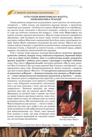 Золоті сторінки далеких епох
21
У творчій майстерні письменника
СУТЬ УГОДИ МЕФІСТОФЕЛЯ І ФАУСТА,
ПРОБЛЕМАТИКА ТРАГЕДІЇ
Умова диявола спирається на розуміння «миті щастя» як чогось ути-
літарного — тобто такого, що приносить реальну вигоду, є практично
корисним для людини. «Егоїстична мораль Мефістофеля не передбачає,
що щастя може полягати в ідеальних мотивах, зокрема в самозречен-
ні (про що свідчить остання дія твору)»1
. Саме тому Мефістофель від
самого початку прагнув викликати у Фауста стани сильного емоційного
збудження, щоб впливати на нього через чуттєві задоволення. Диявол
дав повну свободу Фаустові в задоволенні його будь-яких утилітарних по-
треб. Однак Фауст виявився сильнішим від цих спокус. Щастя він зна-
ходить зовсім в іншому: у прагненні до високої мети, самовдосконалення,
пізнання істини, у боротьбі за життя й волю, у невтомній праці, добрих
справах, які роблять навколишній світ кращим.
Ґете у своєму творі порушує важливі філософські проблеми: духовна
сутність людини, пошуки сенсу людського існування, боротьба добра
і зла як у душі самої людини, так і в глобальному вимірі, розуміння
щастя, природа і людина, роль науки і культури в поступі людства
тощо. Так, уже в «Пролозі на небі» постають питання «Що ж таке люди-
на? Яка її сутність? До чого вона прагне? Яке її місце у світобудові?», що
пронизують увесь твір. Літературознавець О. Анікст зазначає, говорячи
про три головні образи «Фауста»: «У них утілено найзагальніші життє-
ві прагнення: у Фаусті — бажання пізнати сенс життя, у Мефістофе-
лі — повне заперечення всіх життєвих цінностей, у Гретхен — кохан-
ня. Навколо цього й побудовано дію трагедії, у ході якої виникають інші
питання, і це розширює коло проблем, створю-
ючи в нас відчуття незвичайної значимості
того, що нам показано, і того, про що тільки
говориться». Читаючи трагедію, ми замис-
люємося над тим, як уявляли щастя Фауст і
Маргарита до зустрічі одне з одним, що стало
на заваді їхнього щасливого життя, чому голо-
вний герой на схилі літ дійшов саме до такого
розуміння щастя. Ми спостерігаємо, як у душі
Фауста борються два начала — світле і темне, і
міркуємо над тим, що є добро і зло, як людина
може розвивати в собі добрі нахили й протисто-
яти навколишньому злу. Отже, сила трагедії
Ґете полягає в тому, що вона стимулює наші
власні пошуки відповідей на численні питан-
ня, які поставив письменник.
1
Ш а л а г і н о в Б. Шлях Ґете: Життя. Філософія. Творчість. — Харків, 2008.
Рафал Олбінскі.
Постер опери «Фауст»
 