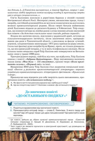 З літератури другої половини ХХ–початку XXI століття
211
та дітьми. […] Повністю виснажених, а також брудних, хворих і заво-
шивлених людей прирікали потім на вірну голодну й мученицьку смерть
уже в місцях спецпоселення…».
Сім’ю Халілових поселили в дерев’яних бараках у лісовій глушині
Костромської області Росії. Нестерпні умови, виснажлива праця, голод і
хвороби, постійний душевний біль не могли не позначитися на долі колись
великої кримськотатарської родини. Після смерті батьків найменших
дітей Халілових віддали до дитячого будинку в Узбекистані. Таїр згаду-
вав, що кожного вечора на лінійці разом з усіма іншими дітьми змушений
був співати «За детство счастливое наше спасибо, родная страна!».
Згодом він закінчив школу, відслужив у радянській армії, вступив до
сільськогосподарського інституту, після закінчення якого, пропрацю-
вавши два роки в Ташкентській області, з дипломом за фахом «учений-
агроном, плодоовочівник-виноградар» 1971 року приїхав на рідну землю.
І хоча такі фахівці дуже потрібні були Криму, проте, як тільки дізнавали-
ся, що він кримський татарин, у ту ж мить телефонували в міліцію. Після
кількох таких невдалих спроб Таїр Халілов зміг повернутися на Батьків-
щину лише у травні 1990 року.
Трагедію рідного народу, свій біль від того, що відбулося, Таїр Халілов
описав у повісті «Забрана Батьківщина». Перу письменника належать
також поема «Моя доля — ХХ століття», прозові твори «Коли прилі-
тають лелеки», «Перший сніг» та інші.
Наприкінці 2018 року Таїр Халілов стал лауреатом спеціальної номі-
нації «Внесок у розвиток кримськотатарської літератури» першого
українсько-кримськотатарського літературного фестивалю «Кримський
інжир».
Пропонуємо вам відкрити для себе творчість цього письменника, про-
читавши повість «До останнього подиху»1
.
1. Які факти життя письменника вразили вас найбільше й чому?
2. Що ви очікуєте від повісті Т. Халілова з назвою «До останнього подиху»?
До вивчення повісті
«ДО ОСТАННЬОГО ПОДИХУ»2
ЧИТАЄМО, РОЗМІРКОВУЄМО, ОБГОВОРЮЄМО...
1.Поділіться враженнями від прочитаної повісті.
2.Прокоментуйте епіграф твору — слова Е. Гемінґвея. З якого твору цей
вислів? Що об’єднує твори цих двох письменників? Аргументуйте свою
відповідь.
1
Ця повість увійшла до збірки сучасної кримськотатарської прози «Самотній
пілігрим» (переклади С. Грицай, В. Даниленка, О. Керимової, Д. Кононенка,
Л. Любимової) (К., 2003).
2
Текст повісті ви зможете прочитати в електронній хрестоматії, що розміщена на
сайті УОВЦ «Оріон».
?
 