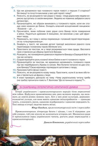 Руйнуючи канони і створюючи нове
212
3.Що ми дізнаємося про головного героя повісті з перших її сторінок?
Які емоції та почуття викликає у вас цей герой і чому?
4.Поясніть, як ви розумієте такі рядки з твору: «Іноді дорослим людям ко-
рисно зустрітись із своїм минулим. Людина не повинна забувати свого
дитинства».
5.Проаналізуйте, які образи виникають у головного героя, коли він зга-
дує своє кохання до Еміне. Складіть власний асоціативний ланцюжок:
«Кохання — це …».
6.Прочитайте, яким побачив своє рідне село Бекир після повернення
з війни. Поділіться думками й емоціями, які викликає у вас цей фраг-
мент твору.
7.Перекажіть, як і чому з «воїна-переможця» головний герой перетворив-
ся на «спецпереселенця».
8.Знайдіть у тексті, які жахливі деталі трагедії виселення рідного села
переповідає головному герою Абляким-ага.
9.Простежте за текстом, як у творі розкривається тема зради. Висловте
своє ставлення до образу приятеля Бекира.
10.Розкажіть, які поневіряння довелося пережити Бекиру в Середній Азії та
під час каторги.
11.Схарактеризуйте роль коханої жінки Еміне в житті головного героя.
12.Проаналізуйте за текстом, які враження наповнюють головного героя
під час перебування у Криму із сином. Яке болюче питання не дає спо-
кою Бекиру? Свою відповідь підтвердьте цитатами з твору.
13.Прокоментуйте фінал повісті.
14.Поясніть, як ви розумієте назву твору. Простежте, коли й за яких обста-
вин з’являється ця фраза у творі.
15.У класі проведіть дискусію на тему «Чому українському читачу треба
(не треба) прочитати повість Т. Халілова “До останнього подиху”?».
ЗІ СКАРБНИЦІ ЛІТЕРАТУРНО-КРИТИЧНОЇ ДУМКИ
Історії українського і кримськотатарського народів тісно переплетені
між собою. Відбулося кровозмішення цих двох великих народів, що нале-
жать до зовсім різних мовних груп. Хоч у них різні культури, державно-
економічні уклади, але вони мають однакове світосприйняття — однаково
чують, уловлюють звуки, однаково відображають і однаково передають їх.
Такі явища в історії людства мають місце.
Юнус Кандим, кримськотатарський поет і перекладач
Кримськотатарська література багата і цікава, і хто її відкриває для
себе уперше, той уже ніколи не залишиться осторонь неї. Множаться ряди
її прихильників серед українського читача, ростуть ряди перекладачів з
кримськотатарської.
Данило Кононенко, український перекладач
 