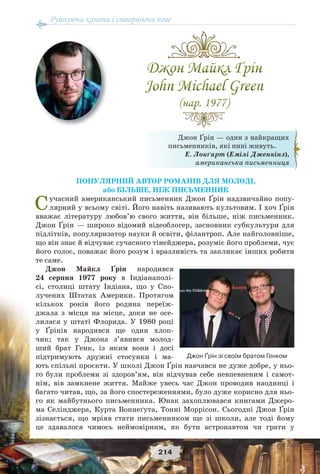 Руйнуючи канони і створюючи нове
214
ПОПУЛЯРНИЙ АВТОР РОМАНІВ ДЛЯ МОЛОДІ,
або БІЛЬШЕ, НІЖ ПИСЬМЕННИК
Сучасний американський письменник Джон Ґрін надзвичайно попу-
лярний у всьому світі. Його навіть називають культовим. І хоч Ґрін
вважає літературу любов’ю свого життя, він більше, ніж письменник.
Джон Ґрін — широко відомий відеоблогер, засновник субкультури для
підлітків, популяризатор науки й освіти, філантроп. Але найголовніше,
що він знає й відчуває сучасного тінейджера, розуміє його проблеми, чує
його голос, поважає його розум і вразливість та закликає інших робити
те саме.
Джон Майкл Ґрін народився
24 серпня 1977 року в Індіанаполі-
сі, столиці штату Індіана, що у Спо-
лучених Штатах Америки. Протягом
кількох років його родина переїж-
джала з місця на місце, доки не осе-
лилася у штаті Флорида. У 1980 році
у Ґрінів народився ще один хлоп-
чик; так у Джона з’явився молод-
ший брат Генк, із яким вони і досі
підтримують дружні стосунки і ма-
ють спільні проєкти. У школі Джон Ґрін навчався не дуже добре, у ньо-
го були проблеми зі здоров’ям, він відчував себе невпевненим і самот-
нім, вів замкнене життя. Майже увесь час Джон проводив наодинці і
багато читав, що, за його спостереженнями, було дуже корисно для ньо-
го як майбутнього письменника. Юнак захоплювався книгами Джеро-
ма Селінджера, Курта Воннеґута, Тонні Моррісон. Сьогодні Джон Ґрін
зізнається, що мріяв стати письменником ще зі школи, але тоді йому
це здавалося чимось неймовірним, як бути астронавтом чи грати у
Джон Ґрін — один з найкращих
письменників, які нині живуть.
Е. Локґарт (Емілі Дженкінз),
американська письменниця
Джон Ґрін зі своїм братом Генком
 