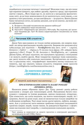 Руйнуючи канони і створюючи нове
216
подобаються сучасним читачам і читачкам? Можливо тому, що він пише
про справжні цінності, про любов і дружбу, вірність і зраду, про справжнє
життя і смерть… Його твори про те, як жити не у вигаданому фантастич-
ному світі, де не існує неможливого й усе закінчується «хепі ендом», а як
вижити у світі реальному, де щасливі фінали — це рідкість. Книги Джона
Ґріна читаються легко, на одному диханні, але це не означає, що вони лег-
ко забуваються.
1. Які факти з біографії письменника вас вразили найбільше?
2. Назвіть найвідоміші твори письменника.
3. Підготуйте повідомлення про діяльність ПЕН-клубу. Яку ініціативу цієї органі-
зації підтримав Дж. Ґрін? Як можна схарактеризувати письменника за таким
вчинком?
Читачеві ХХІ століття
Джон Ґрін прославився не тільки своїми романами, він широко відо-
мий і як автор оригінальних онлайн-проєктів. Зокрема він заснував цілу
субкультуру для підлітків — Nerdfighteria (від англ. nerd — «заучка,
ботанік» і fighter — «борець»). Її гаслом стала фраза «Не забувай бути
крутим»(«Don’t Forget To Be Awesome»). Nerdfighterіа, як і романи
Джона Ґріна, об’єднує підлітків, які відчувають труднощі у спілкуванні
і не можуть знайти друзів. Нове товариство підвищує їхню самооцінку,
дає змогу відчути себе соціально значущими. Зустрічаючись як онлайн,
так і в реальному світі, «нердфайтери» виявляють значну соціальну ак-
тивність, про що свідчить чимала кількість створених ними проєктів
(https://nerdfighteria.vanillacommunities.com/).
До вивчення роману
«ПРОВИНА ЗІРОК»1
У творчій майстерні письменника
ПРО ІСТОРІЮ НАПИСАННЯ ТА НАЗВУ РОМАНУ
«ПРОВИНА ЗІРОК»
Написати роман «Провина зірок» Дж. Ґріну допоміг досвід роботи
капеланом у лікарні для тяжкохворих дітей. Письменник багато спіл-
кувався з хворими та їхніми родинами, вивчав спеціальну літературу.
Ґрін зізнається, що хотів показати, що життя тяжкохворих людей, як і
здорових, багате на різні події, воно не визначається тільки хворобою чи
особливими потребами. Такі люди також здатні мріяти, любити, мандру-
вати. Але у суспільстві часто виникає проблема соціальної ізольованості
хронічно хворих людей, таким чином, їм доводиться боротися і з фізич-
ними наслідками своєї хвороби, і з навішуванням соціальних ярликів.
1
Текст роману (у скороченні) ви можете прочитати в електронній хрестоматії,
що розміщена на сайті УОВЦ «Оріон».
?
РОМАНУ
 