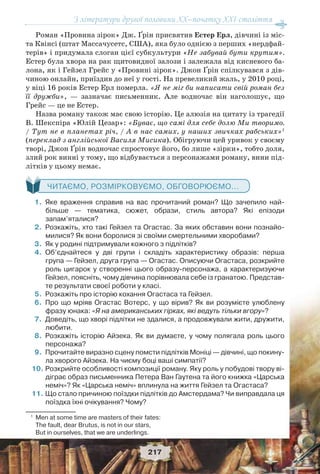 З літератури другої половини ХХ–початку XXI століття
217
Роман «Провина зірок» Дж. Ґрін присвятив Естер Ерл, дівчині із міс-
та Квінсі (штат Массачусетс, США), яка було однією з перших «нердфай-
терів» і придумала слоган цієї субкультури «Не забувай бути крутим».
Естер була хвора на рак щитовидної залози і залежала від кисневого ба-
лона, як і Гейзел Грейс у «Провині зірок». Джон Ґрін спілкувався з дів-
чиною онлайн, приїздив до неї у гості. На превеликий жаль, у 2010 році,
у віці 16 років Естер Ерл померла. «Я не міг би написати свій роман без
її дружби», — зазначає письменник. Але водночас він наголошує, що
Грейс — це не Естер.
Назва роману також має свою історію. Це алюзія на цитату із трагедії
В. Шекспіра «Юлій Цезар»: «Буває, що самі для себе долю Ми творимо.
/ Тут не в планетах річ, / А в нас самих, у наших звичках рабських»1
(переклад з англійської Василя Мисика). Обігруючи цей уривок у своєму
творі, Джон Ґрін водночас спростовує його, бо лише «зірки», тобто доля,
злий рок винні у тому, що відбувається з персонажами роману, вини під-
літків у цьому немає.
ЧИТАЄМО, РОЗМІРКОВУЄМО, ОБГОВОРЮЄМО...
1.Яке враження справив на вас прочитаний роман? Що зачепило най-
більше — тематика, сюжет, образи, стиль автора? Які епізоди
запам’яталися?
2.Розкажіть, хто такі Гейзел та Огастас. За яких обставин вони познайо-
милися? Як вони боролися зі своїми смертельними хворобами?
3.Як у родині підтримували кожного з підлітків?
4.Об’єднайтеся у дві групи і складіть характеристику образів: перша
група — Гейзел, друга група — Огастас. Описуючи Огастаса, розкрийте
роль цигарок у створенні цього образу-персонажа, а характеризуючи
Гейзел, поясніть, чому дівчина порівнювала себе із гранатою. Представ-
те результати своєї роботи у класі.
5.Розкажіть про історію кохання Огастаса та Гейзел.
6.Про що мріяв Огастас Вотерс, у що вірив? Як ви розумієте улюблену
фразу юнака: «Я на американських гірках, які ведуть тільки вгору»?
7.Доведіть, що хворі підлітки не здалися, а продовжували жити, дружити,
любити.
8.Розкажіть історію Айзека. Як ви думаєте, у чому полягала роль цього
персонажа?
9.Прочитайте виразно сцену помсти підлітків Моніці — дівчині, що покину-
ла хворого Айзека. На чиєму боці ваші симпатії?
10.Розкрийте особливості композиції роману. Яку роль у побудові твору ві-
діграє образ письменника Петера Ван Гаутена та його книжка «Царська
неміч»? Як «Царська неміч» вплинула на життя Гейзел та Огастаса?
11.Що стало причиною поїздки підлітків до Амстердама? Чи виправдала ця
поїздка їхні очікування? Чому?
1
Men at some time are masters of their fates:
The fault, dear Brutus, is not in our stars,
But in ourselves, that we are underlings.
 