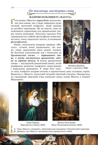 22
До таємниць мистецтва слова
ЖАНРОВІ ОСОБЛИВОСТІ «ФАУСТА»
Ґете назвав «Фауста» трагедією, наголосив-
ши тим самим, що у творі зображено дуже
гострий життєвий конфлікт, який призвів
до загибелі персонажа. Як ви знаєте, саме ця
особливість характерна для драматичних тво-
рів такого різновиду. Оскільки трагедія Ґете
спрямована на глибоке філософське осмислен-
ня світу, сенсу людського життя, її називають
філософською.
Однак, аналізуючи жанрову природу «Фа-
уста», сучасні вчені відзначають, що цьо-
му твору притаманні риси різних жанрів.
За багатьма показниками він є близьким до
драматичної поеми — віршованого тво-
ру, в якому поєднуються драматичне, епіч-
не та ліричне начала. В основі драматичної
поеми — внутрішній динамічний сюжет, який
відображає розвиток конфлікту світоглядних
і моральних принципів. У творі Ґете тако-
го типу конфлікт яскраво втілено в протистоянні двох головних героїв.
Водночас у «Фаусті» відчутний сильний ліричний струмінь. Наприклад,
як своєрідний ліричний етюд написано сцену появи Фауста в кімнаті
Маргарити.
Йоганн Петр Крафт.
Фауст Великоднім ранком (1825)
Томас Баркер.
Маргарита в соборі (1842)
1. Чому «Фауста» називають «філософською трагедією»? Аргументуйте відповідь.
2. Доведіть, що «Фаусту» притаманні риси драматичної поеми.
?
Михайло Врубель.
«Фауст» (триптих) (1896)
 